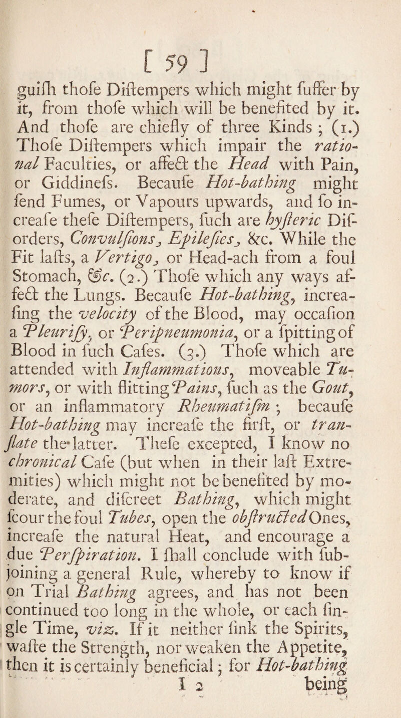 guifh thofe Diftempers which might fuffer by it, from thofe which will be benefited by it. And thofe are chiefly of three Kinds ; (i.) Thofe Diftempers which impair the ratio¬ nal Faculties, or affe<ft the Head with Pain, or Giddinefs. Becaufe Hot-bathing might lend Fumes, or Vapours upwards, and fo in- creafe thefe Diftempers, fuch are hyfteric Dift orders, Convulfions ^ Efile fie s8cc. While the Fit lafts, a Vertigoor Head-ach from a foul Stomach, (2.) Thofe which any ways af- fe£t the Lungs. Becaufe Hot-bathing, increa- fing the velocity of the Blood, may occafion a Bleurify, or Berifneumonia, or a fpittingof Blood in fuch Cafes. (3.) Thofe which are attended with Inflammations, moveable Tu¬ mors^ or with flitting Pains, fuch as the Gout, or an inflammatory Rheumatifm \ becaufe Hot-bathing may increafe the firft, or tran- fate the* latter. Thefe excepted, I know no chronical Cafe (but when in their laft Extre¬ mities) which might not be benefited by mo¬ derate, and difcreet Bathing, which might, fcour the foul Tubes, open the obftruEledOnes, increafe the natural Heat, and encourage a due Perforation. I fihall conclude with fub- joining a general Rule, whereby to know if on Trial Bathing agrees, and has not been continued too long in the whole, or each fin- gle Time, viz. If it neither fink the Spirits, wafte the Strength, nor weaken the Appetite^ then it is certainly beneficial • for Hot-bathing
