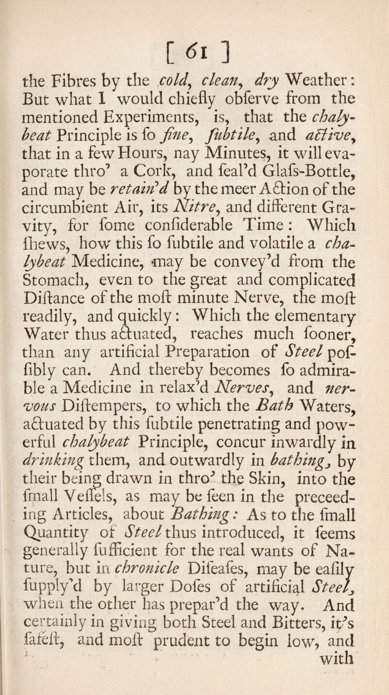 [ <5i ] the Fibres by thz cold, clean, dry Weather: But what 1 would chiefly obferve from the mentioned Experiments, is, that the chaly- beat Principle is fo fine, fubtile, and ablivey that in a few Hours, nay Minutes, it will eva¬ porate thro7 a Cork, and feal’d Glafs-Bottle, and may be retain'd by the meer A Orion of the circumbient Air, its Nitre, and different Gra¬ vity, for fome confiderable Time: Which Chews, how this fo fubtile and volatile a cha¬ ly be at Medicine, -may be convey’d from the Stomach, even to the great and complicated Diftance of the moll minute Nerve, the molt readily, and quickly : Which the elementary Water thus actuated, reaches much fooner, than any artificial Preparation of Steel pot fibly can. And thereby becomes fo admira¬ ble a Medicine in relax'd Nerves, and ner¬ vous Diftempers, to which the Bath Waters, actuated by this fubtile penetrating and pow¬ erful chalybeat Principle, concur inwardly in drinking them, and outwardly in batking} by their being drawn in tllRp the Skin, into the fmall Veffels, as may be feen in the proceed¬ ing Articles, about Bathing: As to the fmall Quantity of Steel thus introduced, it feems generally iufficient for the real wants of Na¬ ture, but in chronicle Difeafes, may be eafily fupplycl by larger Dofes of artificial Steel* when the other has prepar’d the way. And certainly in giving both Steel and Bitters, itps fareft, and moft prudent to begin low, and with