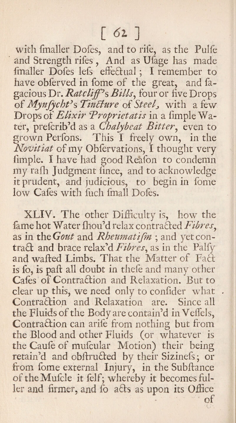 [^] with fmaller Dofes, and to rife, as the Pulfe and Strength rifes , And as Ufage has made fmaller Dofes lefs effectual; I remember to have obferved in fome of the great, and fa- gacious Dr. Ratcliff’s Bills, four or five Drops of Mynfycht’s Tinffiure of Steelj with a few Drops or Elixir Brofrietatis in a fimple Wa¬ ter, prefcrib’d as a Chalybeat Bitter, even to grown Perfons. This I freely own, in the Novitiat of my Oblervations, I thought very fimple. I have had good Reafon to condemn my rafh Judgment fince, and to acknowledge it prudent, and judicious, to begin in fome low Cafes with fetch fmall Dofes. XLIY. The other Difficulty is, how the fame hot Water fhou’d relax contracted Fibres, as in the Gout and Rheumatifbt; and yet con- trad and brace relaxed Fibres, as in the Palfy and wafted Limbs. That the Matter of Fact is fo, is paft all doubt in thefe and many other Cafes of Contraction and Relaxation. But to clear up this, we need only to confider what . Contraction and Relaxation are. Since all the Fluids of the Body are contain’d in Yeffels, Contraction can arife from nothing but from the Blood and other Fluids (or whatever is the Caufe of mufeular Motion) their being retain'd and obftruCted by their Sizinefs; or from fome external Injury, in the Subftance of the Mufcie it felf; whereby it becomes ful¬ ler and firmer, and fo a£h as upon its Office