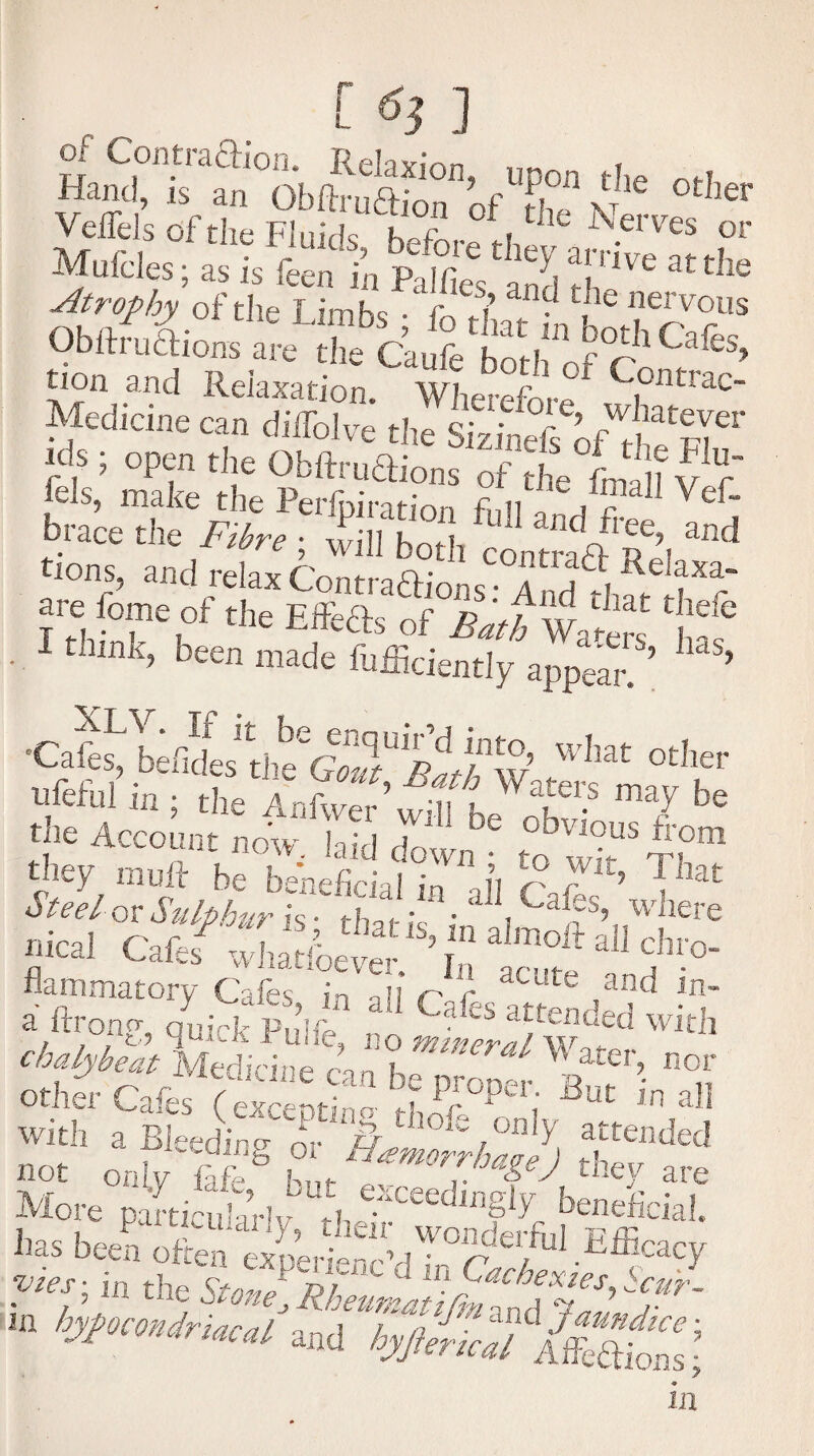 [ 6} ] ol Contraftion. Re|axi Hand, is an Obftruftion of i x tJler Veffels of the Fluids Kofi,. , f ld Serves or Mufcles; as is feen'i’n PalfieVaS 3tthe Atrophy of the T imKc r \ j ile nervous tion and Relaxation* Wherefore ontI ac~ Medicine can diiTolve the SizinefsVt“'ra •* ; open the Obftruaions ofhe La f V f btace the Fibre ; llil bo , “ “If?’, tions, and relay f'ont-.oA-’ COntra« Relaxa- are W of the Effects o£°£aftwa^ hf® • 1 thmk> Deen made Efficiently appear ’ ’ ’CaE^bkcUlbt%fTpdA’ what other ffie AnW’^eWrir7 ^ the Account now. laid down ???” they mull be beneficial in ji /?J: l’ rhat Steel ox Sulphur is ~ th*t k it 1 ~a fs’ wkere meal Caies -.chatioefS ’ tff ^ flammatorv Cafes in nfi r / acute and in- a ftronp, quick Pulfe haies attended with chaly^t Medidne can Water> or other Cafes f excent no f Pr°per; 3ut ™ all with a Bleeding or & thon; only attended not only faffiS they are More pamcularlvLutK^CeedlnJSly bene&ial. has been often “ and hyjkriu! ISons\ in
