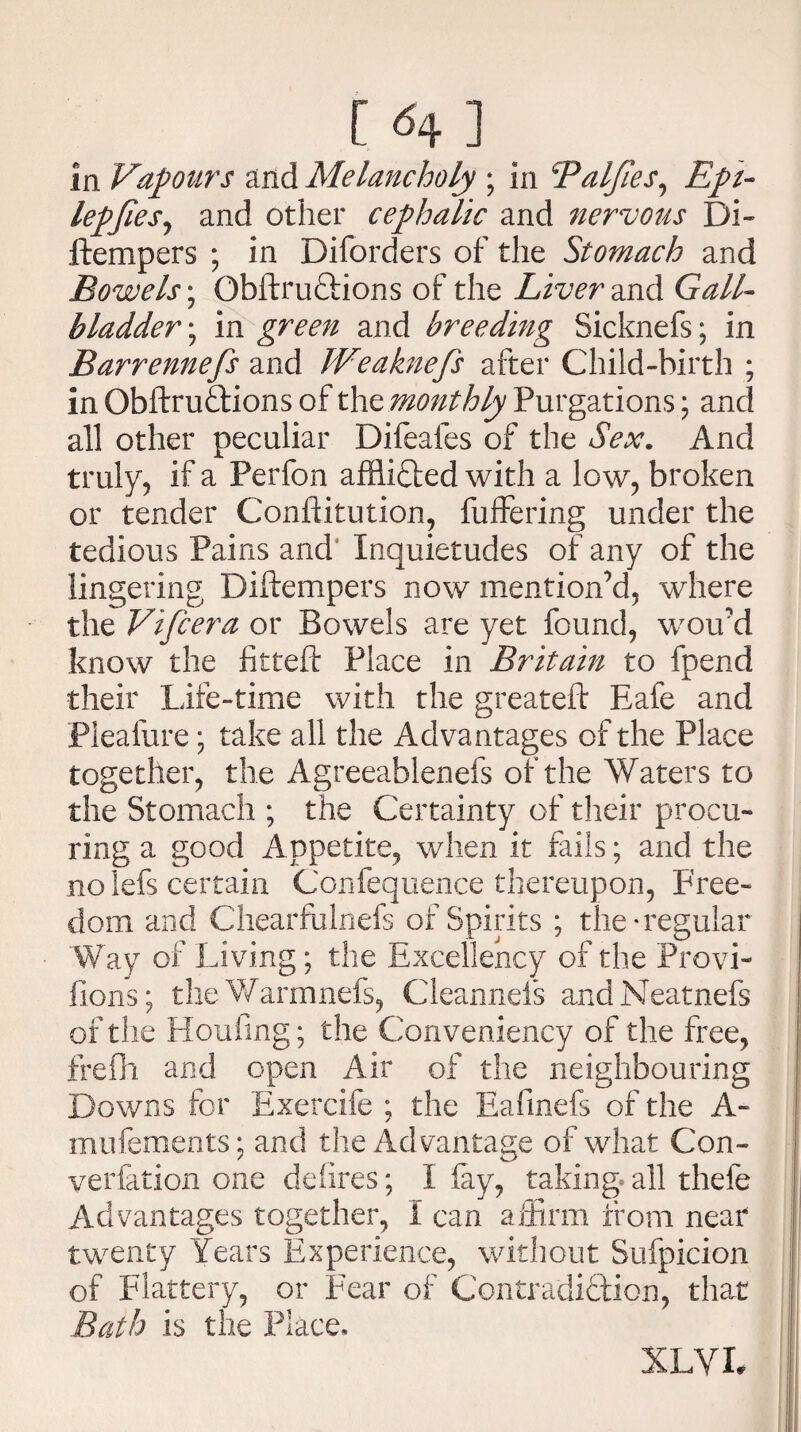 [ ] in Vapours and Melancholy ; in Palfies, Epi- lepfies, and other cephalic and nervous Di- ftempers ; in Diforders of the Stomach and Bowels; ObftruCtions of the Liver and Gall¬ bladder ; in green and breeding Sicknefs; in Barrenness and JVeaknefs after Child-birth ; in ObftruCtions of the monthly Purgations; and all other peculiar Difeafes of the Sex. And truly, if a Perfon afflicted with a low, broken or tender Confiitution, fuffering under the tedious Pains and Inquietudes of any of the lingering Diftempers now mention’d, where the Vifcera or Bowels are yet found, wou’d know the fitted Place in Britain to fpend their Life-time with the greateft Eafe and Pleafure *, take all the Advantages of the Place together, the Agreeablenefs of the Waters to the Stomach ; the Certainty of their procu¬ ring a good Appetite, when it finis; and the nolefs certain Confequence thereupon, Free¬ dom and Chearfulnefs of Spirits ; the-regular Way of Living; the Excellency of the Provi- fions; theWarmnefs, Cleannels andNeatnefs of the Houfing; the Conveniency of the free, frefh and open Air of the neighbouring Downs for Exercife ; the Eafinefs of the A- mufements; and the Advantage of what Con- verfation one defires; I fay, taking, all thefe Advantages together, I can affirm from near twenty Years Experience, without Sufpicion of Flattery, or Fear of Contradiction, that Bath is the Place, XL VI#