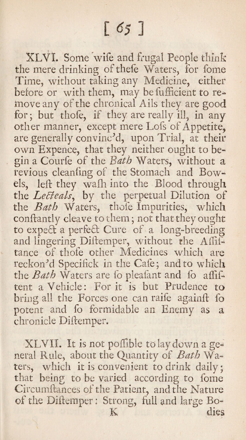 [ ] XLVL Some wife and frugal People think the mere drinking ofthefe Waters, for fome Time, without taking any Medicine, either before or with them, may be fufficient to re¬ move any of the chronical Ails they are good for; but thofe, if they are really ill, in any other manner, except mere Lofs of Appetite, are generally convinced, upon Trial, at their own Expence, that they neither ought to be¬ gin a Courfe of the Bath Waters, without a revious cleaning of the Stomach and Bow¬ els, left they wafli into the Blood through the LeSfeals, by the perpetual Dilution of the Bath Waters, thofe Impurities, which conftantly cleave to them; not that they ought to expect a perfect Cure of a long-breeding and lingering Diftemper, without the Affii- tamce of thofe other Medicines which are reckoned Specifick in the Cafe; and to which the Bath Waters are fo pleafant and fo affift tent a Vehicle: For it is but Prudence to bring all the Forces one can raife againft fo potent and fo formidable an Enemy as a chronicle Diftemper* XLVXL It is not poifible to lay down a ge¬ neral Rule, about the Quantity of Bath Wa¬ ters, which it is convenient to drink daily; that being to be varied according to fome Circumftances of the Patient, and the Nature of the Diftemper: Strong, full and large Bo- K dies