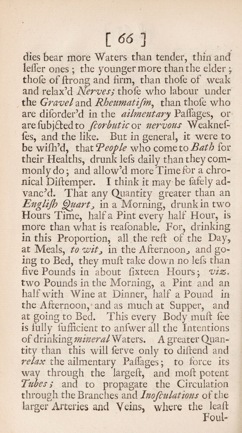 [ ] ' if * dies bear more Waters than tender, thin and leffer ones ; the younger more than the elder , thofe of ftrong and firm, than thofe of weak and relax’d Nerves; thofe who labour under the Gravel and Rheumatijm, than thofe who are diforder’d in the alimentary Palfages, or arefubjftedto fcorhutic or nervous Weaknef- ies, and the like. But in general, it were to be wifh’d, that People who come to Bath for their Healths, drunk lefs daily than they com” monly do; and allow’d more Time for a chro¬ nical Diftemper. I think it may be finely ad- vanc’d. That any Quantity greater than an Englijh §}uartj in a Morning, drunk in two Hours Time, half a Pint every half Flour, is more than what is reafonable. For, drinking in this Proportion, all . the reft of the Day, at Meals, to witj, in the Afternoon., and go¬ ing to Bed, they muft take down no lefs than five Pounds in about fixteen Hours; viz, two Pounds in the Morning, a Pint and an half with Wine at Dinner, half a Pound in the Afternoon, and as much at Supper, and at going to Bed. This every Body muft fee is fully fufficient to anfwer all the Intentions of drinking mineral Waters. A greater Quan¬ tity than this will ferve only to diftend and relax the ailmentary Palfages; to force its way through the iargeft, and moft potent Tubes; and to propagate the Circulation through the Branches and Inofculations of the larger Arteries and Veins, where the leaft FouF