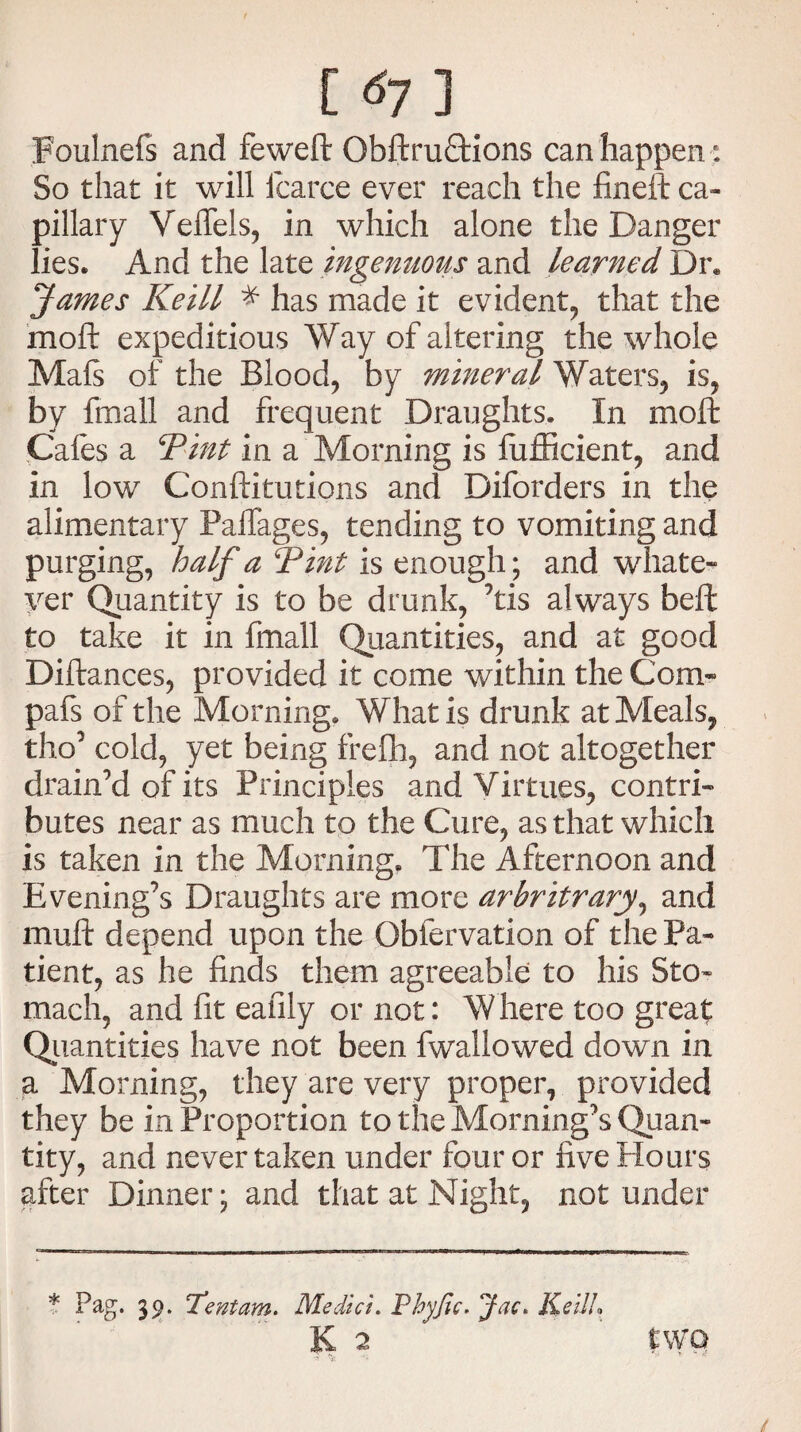 [ 61 ] Foulnefs and feweft ObftruQrions can happen : So that it will fcarce ever reach the fineft ca¬ pillary Veffels, in which alone the Danger lies. And the late ingenuous and learned Dr* James Keill * has made it evident, that the moft expeditious Way of altering the whole Mafs of the Blood, by mineral Waters, is, by fmall and frequent Draughts. In moft Cafes a 1Tint in a Morning is fufficient, and in low Conftitutions and Diforders in the alimentary Paffages, tending to vomiting and purging, half a Tint is enough; and whate¬ ver Quantity is to be drunk, ’tis always beft to take it in fmall Quantities, and at good Diftances, provided it come within the Com- pafs of the Morning. What is drunk at Meals, tho’ cold, yet being frefh, and not altogether drain’d of its Principles and Virtues, contri¬ butes near as much to the Cure, as that which is taken in the Morning. The Afternoon and Evening’s Draughts are more arhritrary, and muft depend upon the Obfervation of the Pa¬ tient, as he finds them agreeable to his Sto¬ mach, and fit eafily or not: W here too great Quantities have not been fwallowed down in a Morning, they are very proper, provided they be in Proportion to the Morning’s Quan¬ tity, and never taken under four or five Hours after Dinner; and that at Might, not under * Pag. 39. 'Tentam. Medici. Pbyjic. Jac. KeilL K 2 two