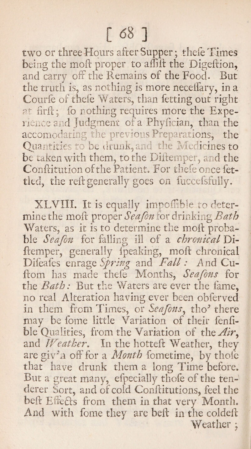 c 681 two or three Hours after Supper; thefe Times being the moft proper to aflift the Digeftion, and carry off the Remains of the Food. But the truth is, as nothing is more neceifary, in a Courfe of thde Waters, than fetting out right at firft; fo nothing requires more the Expe¬ rience- and Judgment of a Phyfician, than the accomodating the previous Preparations, the Quantities to be drunk,and the Medicines to be taken with them, to the Diftemper, and the Confdtution of the Patient. For thefe once fet¬ tled, the reft generally goes on fuccefsfully. XLVXII. It is equally im poffible to deter¬ mine the moft proper Seafon for drinking Bath Waters, as it is to determine the moft proba¬ ble Seafon for falling ill of a chronical Di- ftemper, generally fpeaking, moft chronical Difeafes enrage Spring and Fall: And Cu- ftoni has made thefe Months, Seafons for the Bath: But the Waters are ever the fame, no real Alteration having ever been obferved in them from Times, or Seafons, tbW there may be fome little Variation of their fenfi- ble Qualities, from the Variation of the Air, and Weather* In the hotteft Weather, they are givm off for a Month fometime, by thoie that have drunk them a long Time before* But a great many, efpecially thefe of the ten¬ derer Sort, and of cold Conftitutions, feel the beft Effects from them in that very Month* And with fome they are beft in the coldeft Weather ;