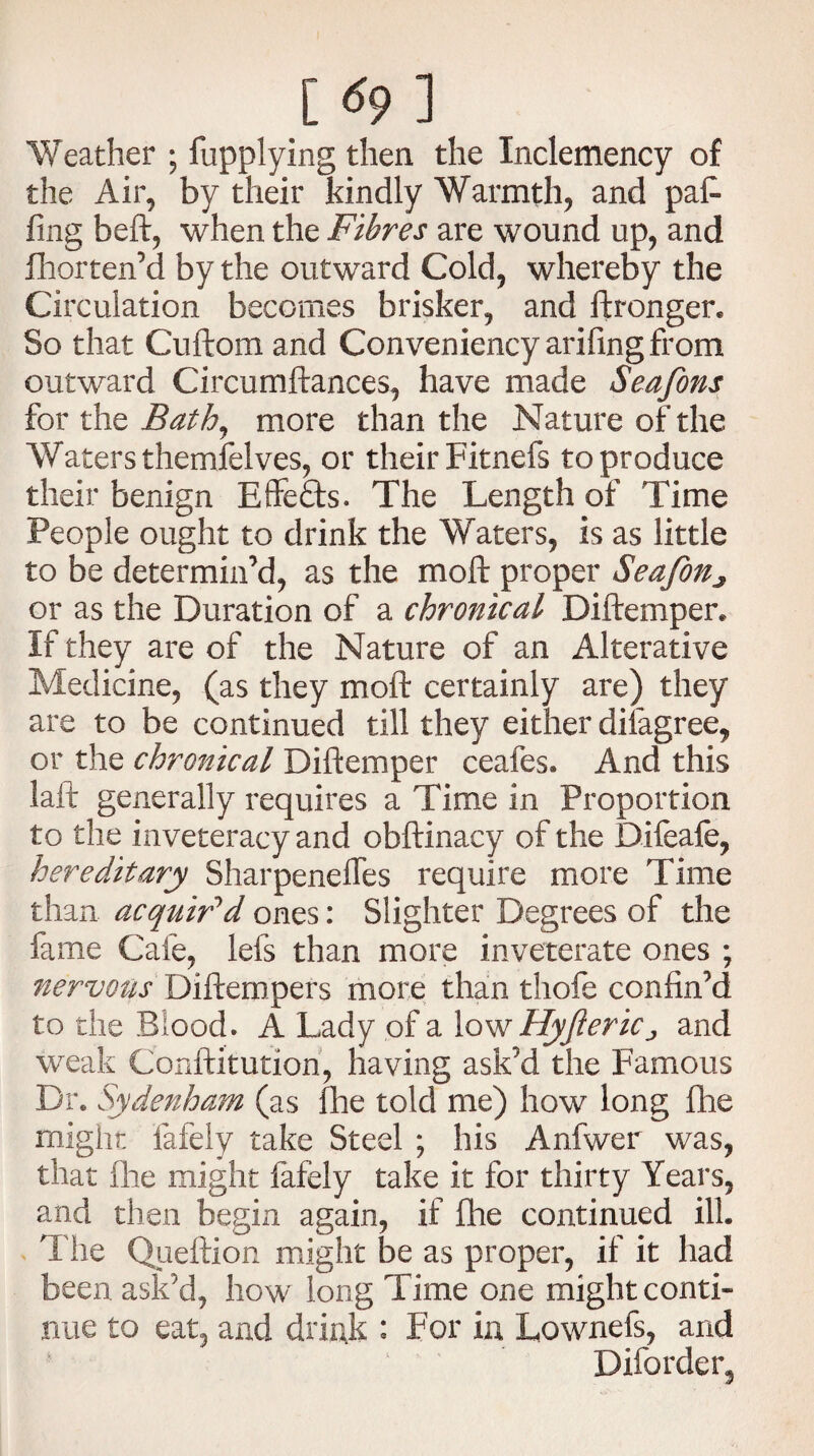 Weather ; fupplying then the Inclemency of the Air, by their kindly Warmth, and pat fing beft, when the Fibres are wound up, and fhorten’d by the outward Cold, whereby the Circulation becomes brisker, and ftronger. So that Cuftom and Conveniency arifingfrom outward Circumftances, have made Seafons for the Bath, more than the Nature of the Waters themfelves, or their Fitnefs to produce their benign Effefts. The Length of Time People ought to drink the Waters, is as little to be determin’d, as the molt proper Seafon^ or as the Duration of a chronical Diftemper. If they are of the Nature of an Alterative Medicine, (as they moil: certainly are) they are to be continued till they either dilagree, or the chronical Diftemper ceafes. And this laft generally requires a Time in Proportion to the inveteracy and obftinacy of the Difeafe, hereditary Sharpenefles require more Time than acquir'd ones: Slighter Degrees of the fame Cafe, lefs than more inveterate ones ; nervous Diftempers more than thofe confin’d to the Blood. A Lady of a low HyfteriCj and weak Conftitution, having ask’d the Famous Dr. Sydenham (as fhe told me) how long fhe might fafely take Steel ; his Anfwer was, that fhe might fafely take it for thirty Years, and then begin again, if fhe continued ill. The Queftion might be as proper, if it had been ask’d, how long Time one might conti¬ nue to eat, and drink : For in Lownefs, arid Difordeiq