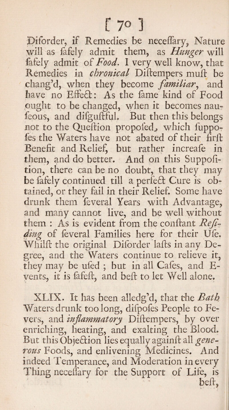 f 7° ] Biforder, if Remedies be neceffary, Nature will as fafely admit them, as Hunger will iafeiy admit of Food. I very well know, that Remedies in chronical Diftempers mull be chang’d, when they become familiar, and have no EfteCt: As the fame kind of Food ought to be changed, when it becomes nau~ feous, and difguftfuL But then this belongs not to the Queftion propoied^ which fuppo- fes the Waters have not abated of their firft Benefit and Relief, but rather increafe in them, and do better. And on this Suppofi- tion, there can be no doubt, that they may be fafely continued till a perfeCt Cure is ob¬ tained, or they fail in their Relief Some have drunk them feveral Years with Advantage, and many cannot live, and be well without them : As is evident from the conftant Ref- ding of feveral Families here for their Ufe. Wliilft the original Diforder lafts in any De¬ gree, and the Waters continue to relieve it, they may be ufed ; but in all Cafes, and E- vents, it is fafeft, and beft to let Well alone. XLIX. It has been alledg’d, that the Bath Waters drunk too long, difpofes People to Fe¬ vers, and inflammatory Diftempers, by over enriching, heating, and exalting the Blood. But this Gbjedtion lies equally againft all gene¬ rous Foods, and enlivening Medicines. And indeed Temperance, and Moderation in every Thing necelfary for the Support of Life, is