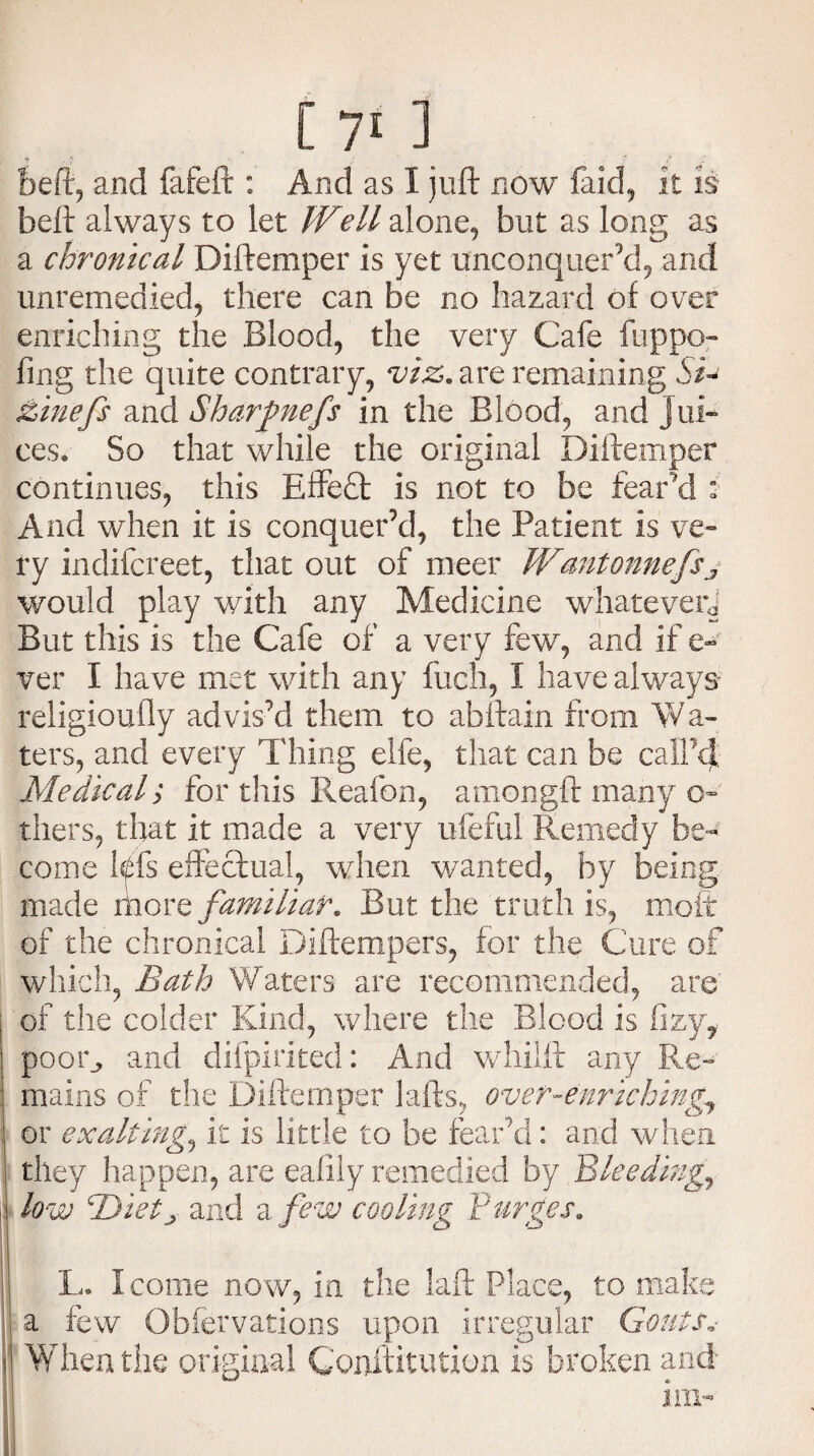 beft, and fafeft : And as I juft now faid, it is beft always to let Well alone, but as long as a chronical Diftemper is yet unconquer’d, and unremedied, there can be no hazard of over enriching the Blood, the very Cafe fuppo- fing the quite contrary, viz. are remaining chiefs and Sharfnefs in the Blood, and jui¬ ces. So that while the original Diftemper continues, this Effect is not to be fear’d : And when it is conquer’d, the Patient is ve¬ ry indifcreet, that out of meer Wantonnefsy would play with any Medicine whatever^ But this is the Cafe of a very few, and if e- ver I have met with any fuch, I have always- religioufly advis’d them to abftain from Wa¬ ters, and every Thing elfe, that can be call'd Medical; for this Reafon, amongft many o» thers, that it made a very ufeful Remedy be¬ come Ms effectual, when wanted, by being made more familiar. But the truth is, moft of the chronical Diftempers, for the Cure of which, Bath Waters are recommended, are of the colder Kind, where the Blood is fizy, poor, and difpirited: And whiift any Re¬ mains of the Diftemper lafts, over-enriching, or exalting, it is little to be fear’d: and when they happen, are eafiiy remedied by Bleeding} low Byietj and a few cooling Purges. L. I come now, in the laft Place, to make a few Obfervations upon irregular Gouts i When the original Conftitution is broken and im- III V