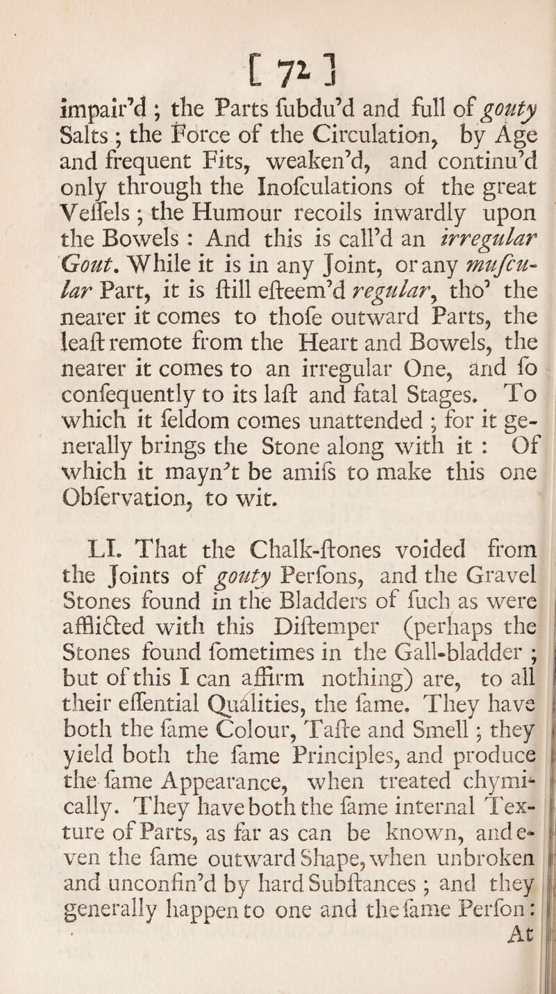impair’d ; the Parts fubdu’d an d full of gouty Salts ; the Force of the Circulation, by Age and frequent Fits, weaken’d, and continu’d only through the Inofculations of the great YelTels ; the Humour recoils inwardly upon the Bowels : And this is call’d an irregular Gout. While it is in any Joint, or any mufcu- lar Part, it is ftill efteem’d regular, tho’ the nearer it comes to thofe outward Parts, the lead remote from the Heart and Bowels, the nearer it comes to an irregular One, and fo confequently to its laft and fatal Stages. To which it feldom comes unattended ; for it ge¬ nerally brings the Stone along with it : Of which it mayn’t be amifs to make this one Qbfervation, to wit. LI. That the Chalk-ftones voided from the Joints of gouty Perfons, and the Gravel Stones found in the Bladders of fuch as were afflicted with this Diftemper (perhaps the Stones found fometimes in the Gall-bladder ; but of this I can affirm nothing) are, to all their effential Qualities, the fame. They have both the fame Colour, Tafte and Smell ■ they yield both the fame Principles, and produce the fame Appearance, when treated chymi- cally. They have both the fame internal Tex¬ ture of Parts, as far as can be known, ande* ven the fame outward Shape, when unbroken and unconfin’d by hard Subftances; and they generally happen to one and the fame Perfon: At