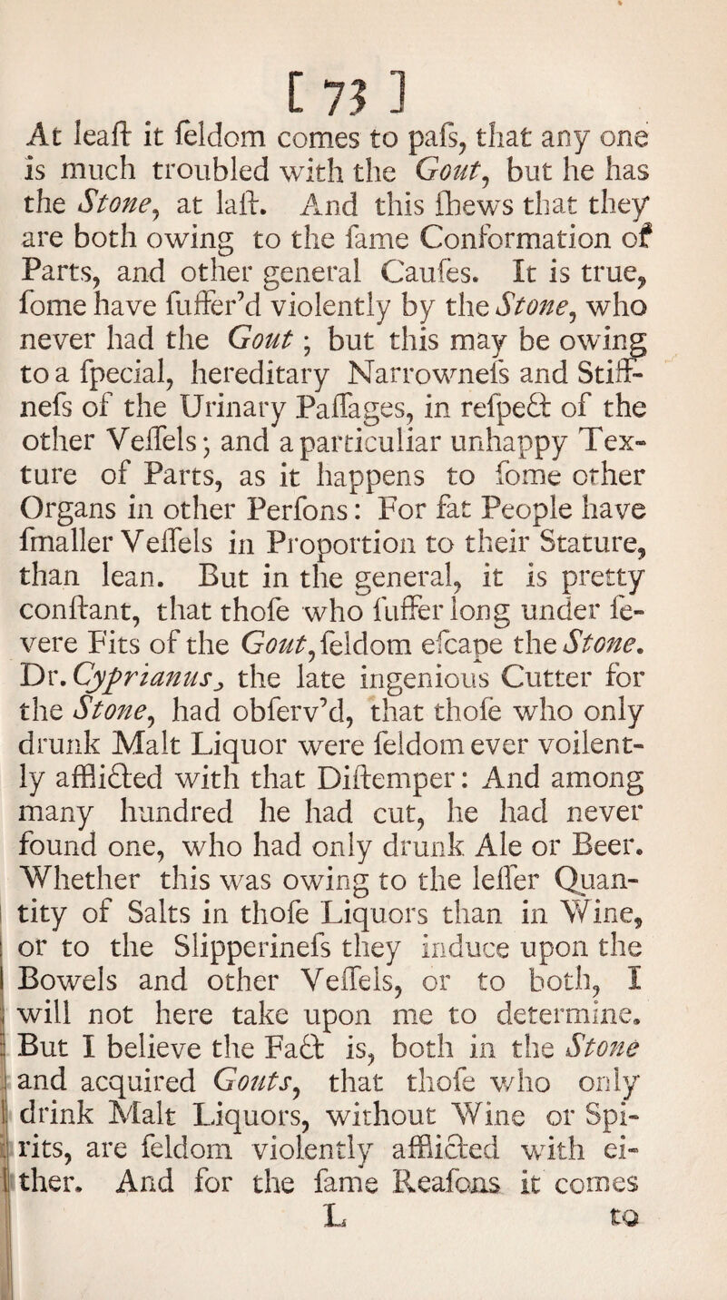 [7? ] I At leaft it feldom comes to pafs, that any one is much troubled with the Gout, but he has the Stone, at laid. And this fbews that they are both owing to the fame Conformation of Parts, and other general Caufes. It is true9 fome have differ’d violently by the Stone, who never had the Gout; but this may be owing toafpecial, hereditary Narrownefs and Stiff* nefs of the Urinary Palfages, in refpedt of the other Veifels*, and a particular unhappy Tex¬ ture of Parts, as it happens to fome other Organs in other Perfons: For fat People have fmaller Veifels in Proportion to their Stature,, than lean. But in the general, it is pretty conftant, that thofe who fufferlong under fe» vere Fits of the Gout, feldom efcape the Stone. 1Dt.Cyprianus:> the late ingenious Cutter for the Stone, had obfervM, that thofe who only drunk Malt Liquor were feldom ever voilent- ly afflidted with that Diftemper: And among many hundred he had cut, he had never found one, who had only drunk Ale or Beer. Whether this was owing to the lefler Quan¬ tity of Salts in thofe Liquors than in Wine, or to the Slipperinefs they induce upon the Bowels and other Veffels, or to both, I will not here take upon me to determine. But I believe the Fadfc is, both in the Stone and acquired Gouts, that thofe who only drink Malt Liquors, without Wine or Spi¬ rits, are feldom violently afflicted with ei¬ ther. And for the fame Reafons it comes L t Q