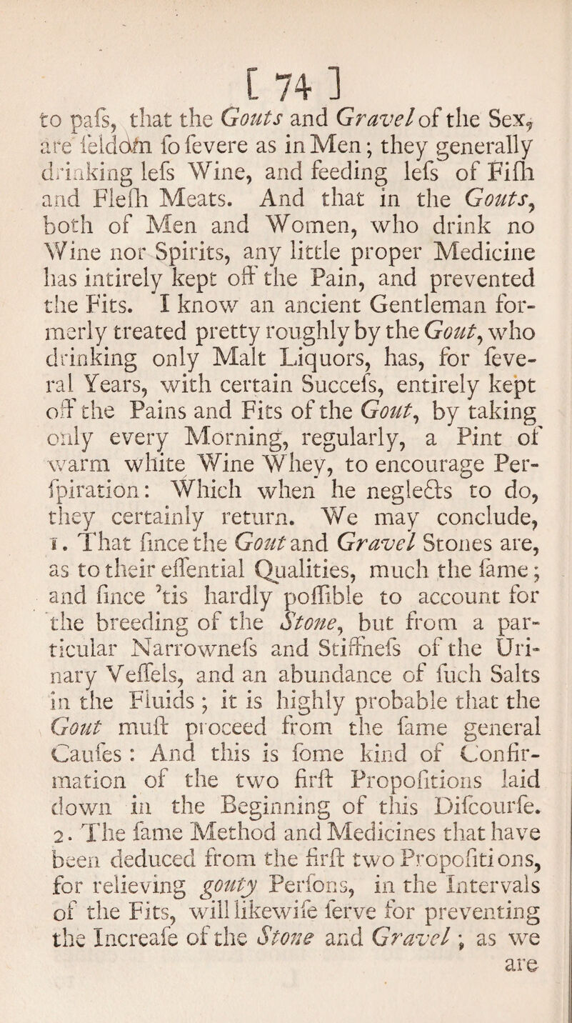 to pais, that the Gouts and Gravel of the Sex, are felddfn foievere as in Men; they generally drinking lefs Wine, and feeding lefs of Fifli and Fleih Meats. And that in the Gouts, both of Men and Women, who drink no Wine nor Spirits, any little proper Medicine has intirely kept oft' the Pain, and prevented the Fits. I know an ancient Gentleman for¬ merly treated pretty roughly by the Gout, who drinking only Malt Liquors, has, for feve- ral Years, with certain Succefs, entirely kept off the Pains and Fits of the Gout, by taking only every Morning, regularly, a Pint of warm white Wine Whey, to encourage Per- fpiration: Which when he negiefts to do, they certainly return. We may conclude, 1. That fincethe Goutnn& Gravel Stones are, as to their eiffential Qualities, much the lame; and fince his hardly poffibie to account for the breeding of the Stone, but from a par¬ ticular Narrownefs and Stiffhefs of the Uri¬ nary Veffels, and an abundance of fuch Salts in the Fluids; it is highly probable that the Gout muft proceed from the fame general Gaufes : And this is fome kind of Confir¬ mation of the two firft Propofitions laid down in the Beginning of this Dilcourfe. 2. The fame Method and Medicines that have been deduced from the firft two Propofitions, for relieving gouty Perfons, in the intervals of the Fits, wall likewife ferve for preventing the Increafe of the Stone and Gravel; as we are