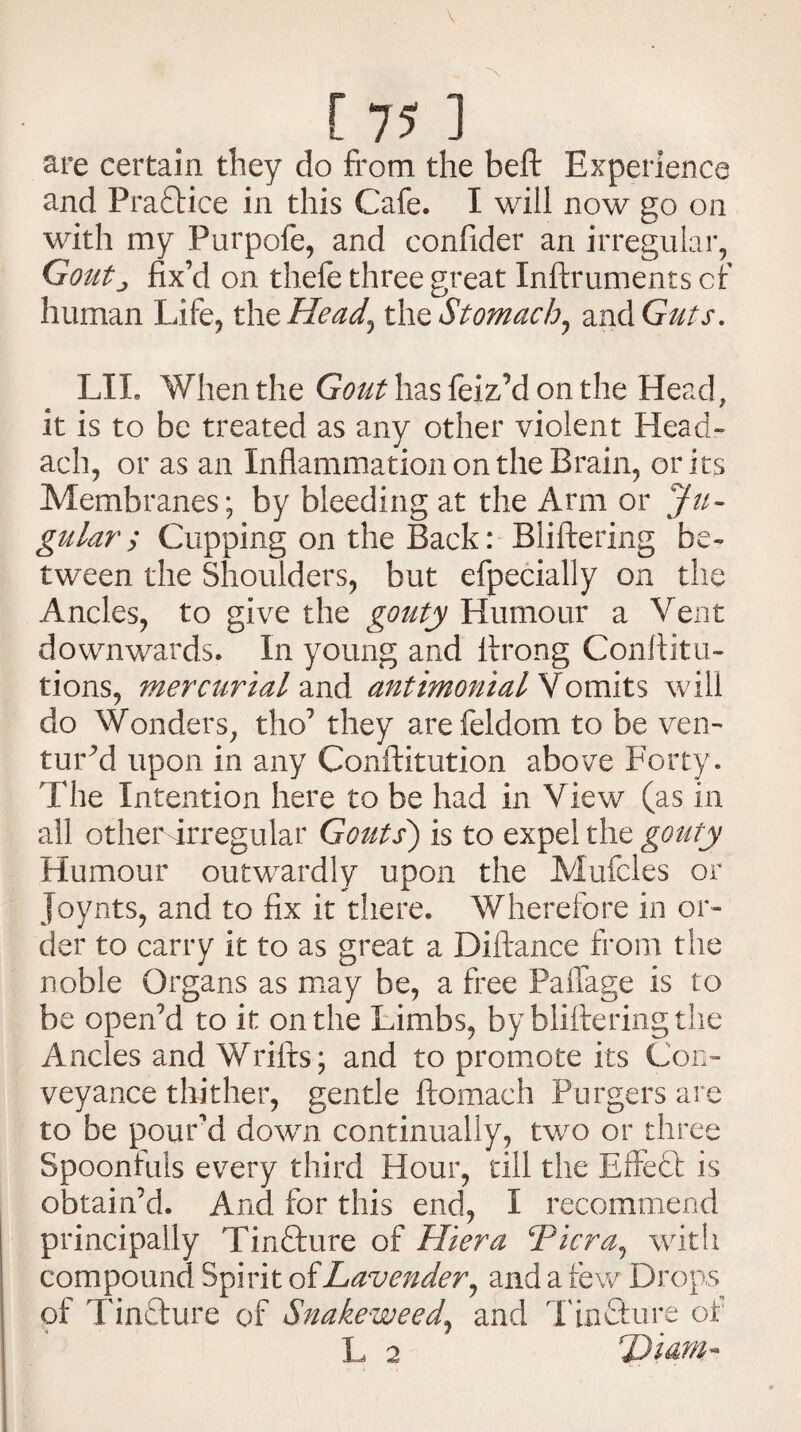 are certain they do from the beft Experience and Pradtice in this Cafe. I will now go on with my Purpofe, and confider an irregular, Goutj fix’d on thefe three great Inftruments cf human Life, the Head, the Stomach, and Guts. LIL When the Gout has feiz^’d on the Head, it is to be treated as any other violent Head- ach, or as an Inflammation on the Brain, or its Membranes; by bleeding at the Arm or Ju¬ gular ; Cupping on the Back: Bliftering be¬ tween the Shoulders, but efpecially on the Ancles, to give the gouty Humour a Vent downwards. In young and firong Conftitu- tions, mercurial and antimonial Vomits will do Wonders, tho7 they arefeldom to be ven¬ tured upon in any Conftitution above Forty. The Intention here to be had in View (as in all other irregular Gouts) is to expel the gouty Humour outwardly upon the Mufcles or Joynts, and to fix it there. Wherefore in or¬ der to carry it to as great a Diftance from the noble Organs as may be, a free Paffage is to be open’d to it on the Limbs, by bliftering the Ancles and Wrifts; and to promote its Con¬ veyance thither, gentle ftomach Purgers are to be pound down continually, two or three Spoonfuls every third Hour, till the Effect is obtain’d. And for this end, I recommend principally Tindture of Hiera Viera, with compound Spirit of Lavender, and a few Drops of Tindture of Snakeweed, and Tindture of L 2 Dim-