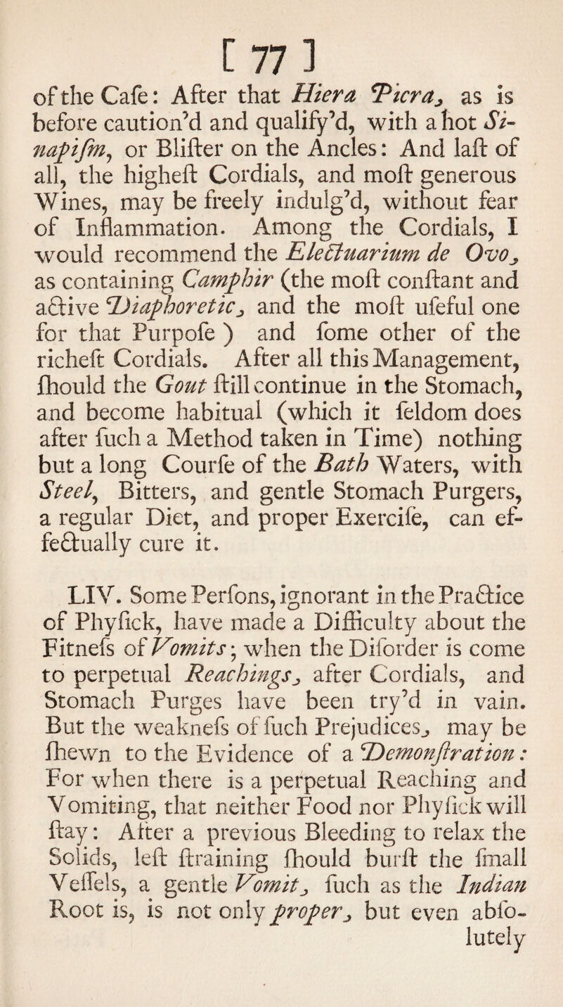 of the Cafe: After that Hiera *Picraj as is before caution’d and qualify’d, with a hot Si- napifm, or Blifter on the Ancles: And laft of all, the higheft Cordials, and moll generous Wines, may be freely indulg’d, without fear of Inflammation. Among the Cordials, I would recommend the Eletytuarium de Ovoy as containing Camphir (the moft conftant and active Diaphoretic j and the moft ufeful one for that Purpofe ) and fome other of the richeft Cordials. After all this Management, ftiould the Gout ftill continue in the Stomach, and become habitual (which it feldom does after fuch a Method taken in Time) nothing but a long Courfe of the Bath Waters, with Steely Bitters, and gentle Stomach Purgers, a regular Diet, and proper Exercife, can ef¬ fectually cure it. LI V. Some Perfons, ignorant in the Practice of Phyfick, have made a Difficulty about the Fitnefs oi Vomits, when theDiiorder is come to perpetual ReachingSj, after Cordials, and Stomach Purges have been try’d in vain. But the weaknefs of fuch Prejudices^ may be fhewn to the Evidence of a Demonjiratzon: For when there is a perpetual Reaching and Vomiting, that neither Food nor Phyfick will ftay: Alter a previous Bleeding to relax the Solids, left ftraining fhould burft the final! Veffels, a gentle Vomits fuch as the Indian Root is, is not only proper j but even abfo-