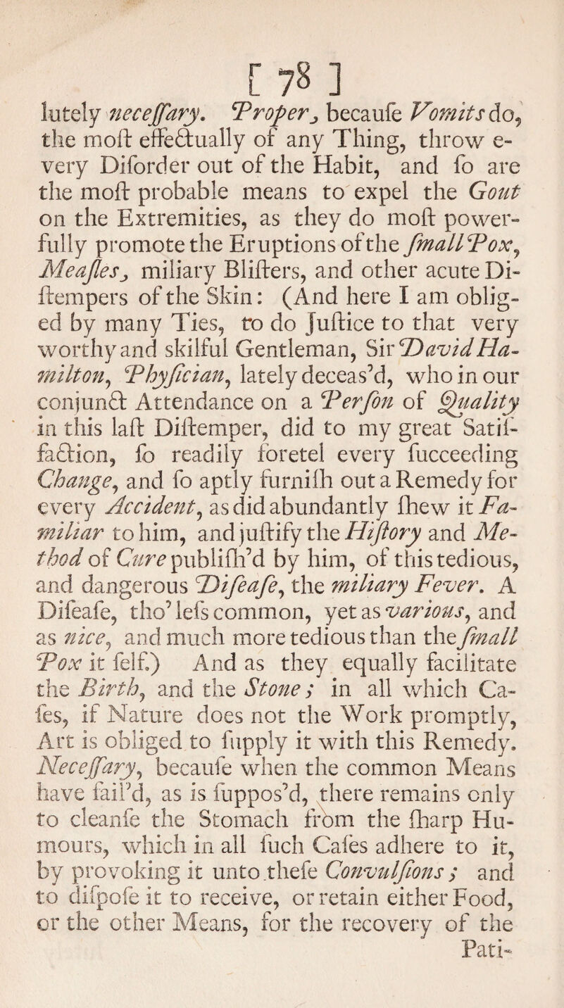 lutely neceffary. F roperbecaufe Vomits do, the moil effectually of any Thing, throw e- very Diforder out of the Habit, and fo are the moil probable means to expel the Gout on the Extremities, as they do molt power¬ fully promote the Eruptions of the fmallFox, MeaJleSj miliary Blifters, and other acute Di- flempers of the Skin: (And here I am oblig¬ ed by many Ties, to do juftice to that very worthy and skilful Gentleman, ^ivcDavid Ha¬ milton^ Thyjician, lately deceas’d, who in our conjunCt Attendance on a Ferfon of Quality in this laft Diltemper, did to my great Sat if- faCtion, fo readily foretel every fucceeding Change, and fo aptly furnilh out a Remedy for every Accident, as did abundantly fliew it Fa¬ miliar to him, and juftify the Hiftory and Me¬ thod of Cure publifff d by him, of this tedious, and dangerous Hifeafe, the miliary Fever. A Difeafe, tho’ lefs common, yet as various, and as nice, and much more tedious than the fmall Fox it felf.) And as they equally facilitate the Birth, and the Stone ; in all which Ca¬ fes, if Nature does not the Work promptly, Art is obliged to fupply it with this Remedy. NeceJJary, becaufe when the common Means have fail’d, as is fuppos’d, there remains only to cleanfe the Stomach from the fharp Hu¬ mours, which in all inch Cafes adhere to it, by provoking it unto thefe Convuljions ; and to difpofeit to receive, or retain either Food, or the other Means, for the recovery of the Path