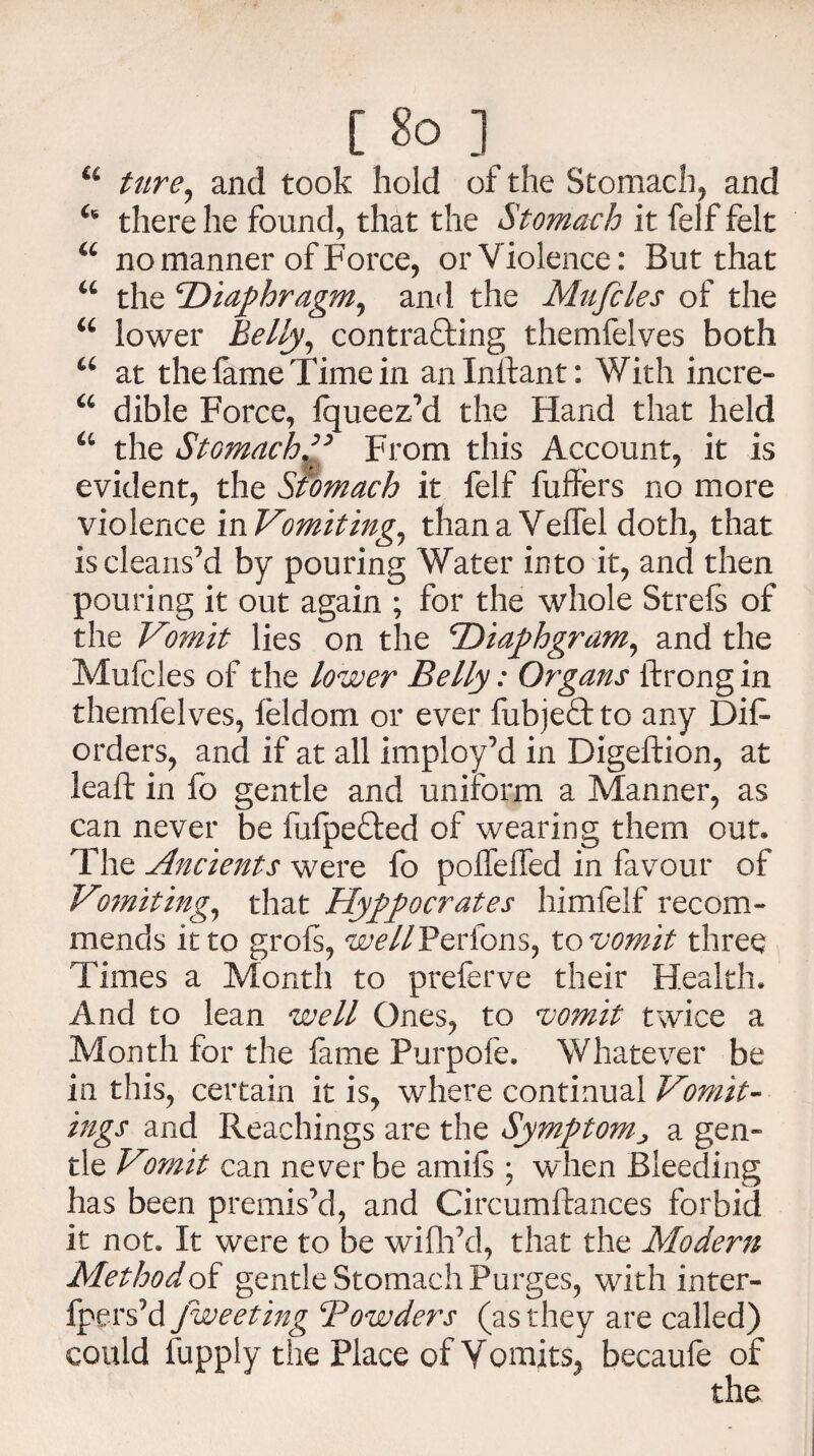 [ &> ] u ture, and took hold of the Stomach, and u there he found, that the Stomach it felf felt u no manner of Force, or Violence: But that u the 'Diaphragm, and the Mufcles of the u lower Belly, contra&ing themfelves both a at the fame Time in anlnftant: With incre- u dible Force, Jqueez’d the Hand that held a the Stomach ” From this Account, it is evident, the Stomach it felf buffers no more violence in Vomiting, than a Veffel doth, that is cleans’d by pouring Water into it, and then pouring it out again ; for the whole Strels of the Vomit lies on the Diaphgram, and the Mufcles of the lower Belly: Organs ftrong in themfelves, feldom or ever fubjeftto any Diff orders, and if at all imploy’d in Digeftion, at lead; in fo gentle and uniform a Manner, as can never be fufpe&ed of wearing them out. The Ancients were fo poffeffed in favour of Vomiting, that Hyppocrates himfelf recom¬ mends it to grols, wellFcrions, to vomit three Times a Month to preferve their Health. And to lean well Ones, to vomit twice a Month for the fame Purpofe. Whatever be in this, certain it is, where continual Vomit¬ ings and Reachings are the Symptom, a gen¬ tle Vomit can never be amifs ; when Bleeding has been premis’d, and Circumflances forbid it not. It were to be wifh’d, that the Modern Method of gentle Stomach Purges, with inter- fpers’d Jweeting Bowders (as they are called) could fupply the Place of Vomits, becaule of