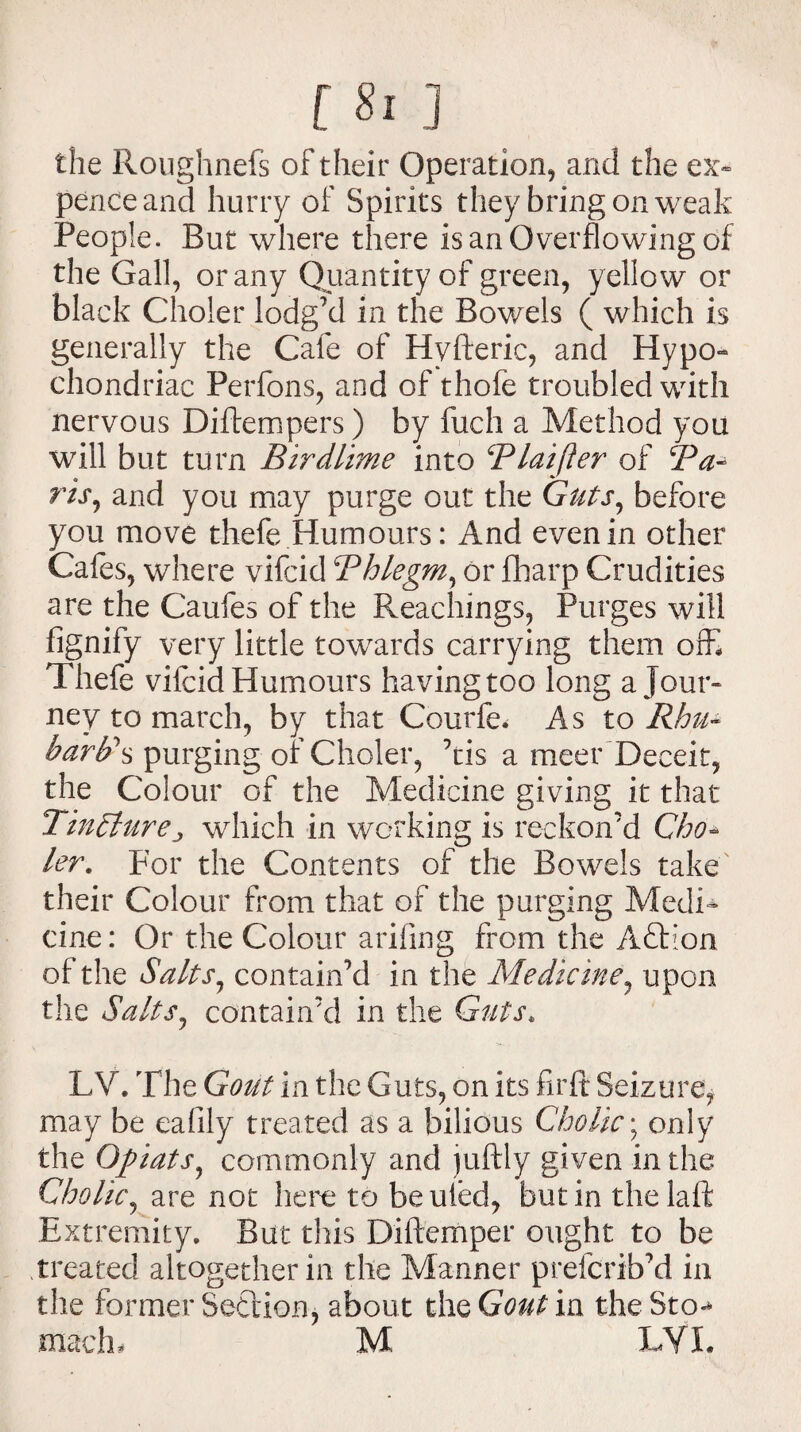 the Roughnefs of their Operation, and the ex> pence and hurry of Spirits they bring on weak People. But where there is an Overflowing of the Gall, or any Quantity of green, yellow or black Choler lodg’d in the Bov/els ( which is generally the Cafe of Hyfteric, and Hypo¬ chondriac Perfons, and of thofe troubled with nervous Diftempers) by fuch a Method you will but turn Birdlime into Blaifter of ris7 and you may purge out the Guts, before you move thefe Humours: And even in other Cafes, where vifcid Bhlegm, or fharp Crudities are the Caufes of the Preachings, Purges will fignify very little towards carrying them offi Thefe vifcid Humours having too long a jour¬ ney to march, by that Courfe* As to Rhu- barb's purging or Choler, his a meer Deceit, the Colour of the Medicine giving it that Tincturej which in working is reckon’d Cho¬ ler. For the Contents of the Bowels take their Colour from that of the purging Medi¬ cine: Or the Colour arifing from the Aftion of the Salts, contain’d in the Medicine, upon the SaltSj contain’d in the Guts. L V. The Gout in the Guts, on its firft Seizure, may be eafily treated as a bilious Cholic; only the Opiats, commonly and juftly given in the Cholic, are not here to beuied, but in thelaft Extremity. But this Diftemper ought to be treated altogether in the Manner prefcrib’d in the former Section, about the Gout in the Sto-* macln M LYL