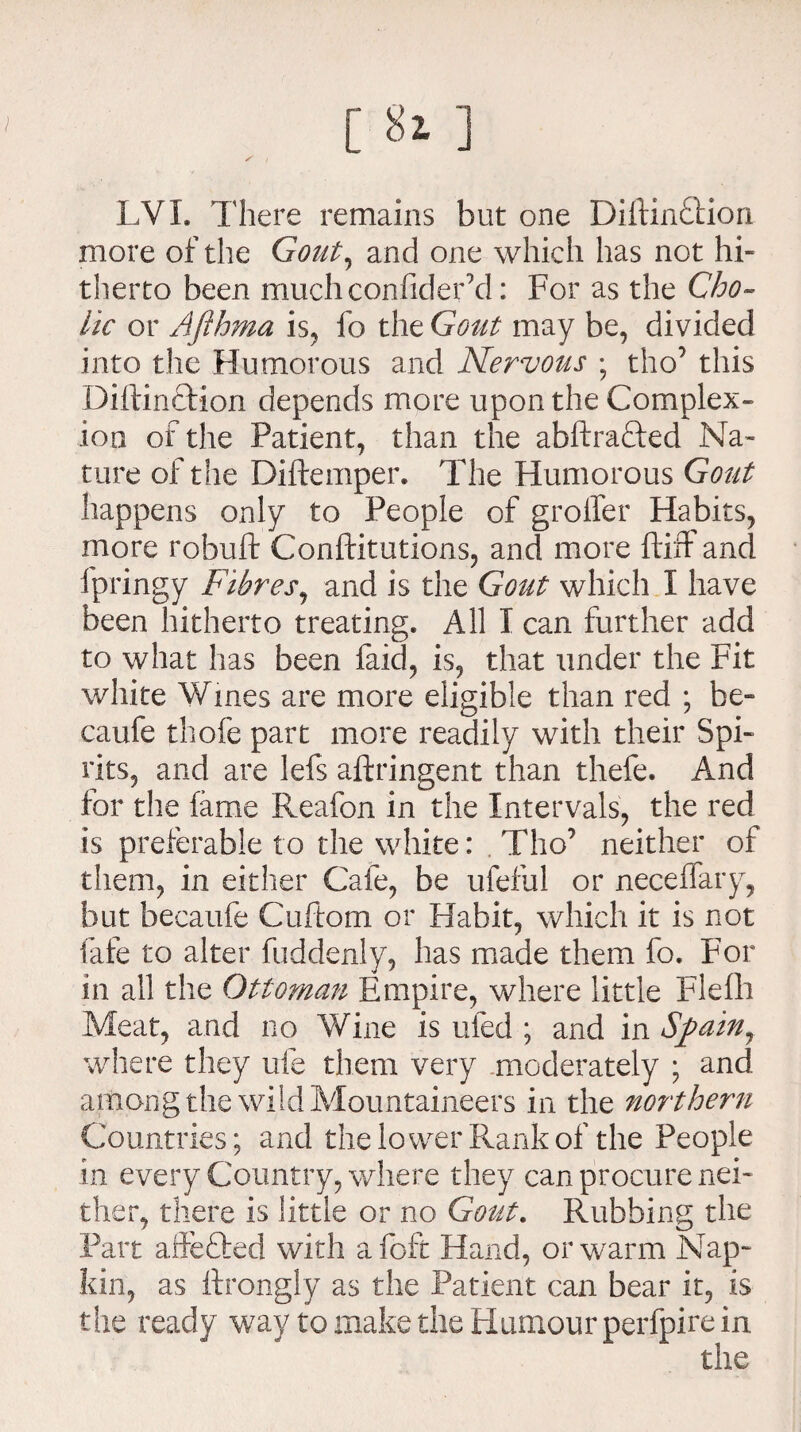 [ iii ] S i LVX. There remains but one Diftin£tion more of the Gout, and one which has not hi¬ therto been muchconfidefd: For as the Cho¬ lic or Aflhma is, fo the Gout may be, divided into the Humorous and Nervous ; tho5 this Dillinftion depends more upon the Complex¬ ion of the Patient, than the abftra&ed Na¬ ture of the Diftemper. The Humorous Gout happens only to People of grolfer Habits, more robuft Conftitutions, and more ftiff and fpringy Fibres, and is the Gout which X have been hitherto treating. All X can further add to what has been faid, is, that under the Fit white Wines are more eligible than red ; be- caufe thofe part more readily with their Spi¬ rits, and are lefs aftringent than thefe. And for the fame Reafon in the Intervals, the red is preferable to the white: Tho’ neither of them, in either Cafe, be ufeful or neceilary, but becaufe Cuftom or Habit, which it is not fafe to alter fuddenly, has made them fo. For in all the Ottoman Empire, where little Flefli Meat, and no Wine is ufed ; and in Spain, where they ufe them very moderately ; and among the wild Mountaineers in the northern Countries; and the lower Rank of the People in every Country, where they can procure nei¬ ther, there is little or no Gout. Rubbing the Part affefted with afoft Hand, or warm Nap¬ kin, as ftrongly as the Patient can bear it, is the ready way to make the Humour perfpire in