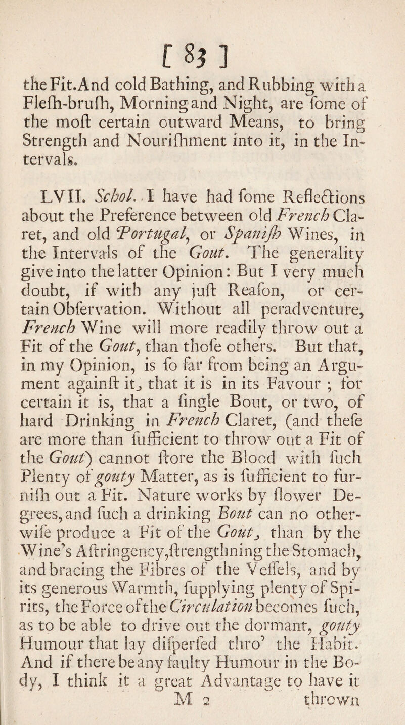 the Fit.And cold Bathing, and Rubbing with a Flefh-brufh, Morning and Night, are feme of the mod certain outward Means, to bring Strength and Nourifhment into it, in the In* tervals. LVIL Schol.. I have had fome Reflections about the Preference between old French Cla¬ ret, and old Portugal, or Sftanifh Wines, in the Intervals of the Gout. The generality give into the latter Opinion: But I very much doubt, if with any juft Reafon, or cer¬ tain Qbfervation. Without all peradventure, French Wine will more readily throw out a Fit of the Gout ^ than thofe others. But that, in my Opinion, is fo far from being an Argu¬ ment againft ic that it is in its Favour ; for certain it is, that a Angle Bout, or two, of hard Drinking in French Claret, (and thefe are more than fufticient to throw out a Fit of the Gout) cannot ftore the Blood with fucli Plenty of gouty Matter, as is fufticient to fur- nifh out a Fit. Nature works by flower De¬ grees, and ftich a drinking Bout can no other- wile produce a FitoftheGtf&C than by the Wine's Aftringency,ftrengthning the Stomach, and bracing the Fibres of the Veilels, and by its generous Warmth, fupplying plenty of Spi¬ rits, the Force Circulation becomes fuch, as to be able to drive out the dormant, gouty Humour that lay difperfed thro’ the Habit. And if there be any faulty Humour in the Bo¬ dy, I think it a great Advantage to have it M 2 thrown