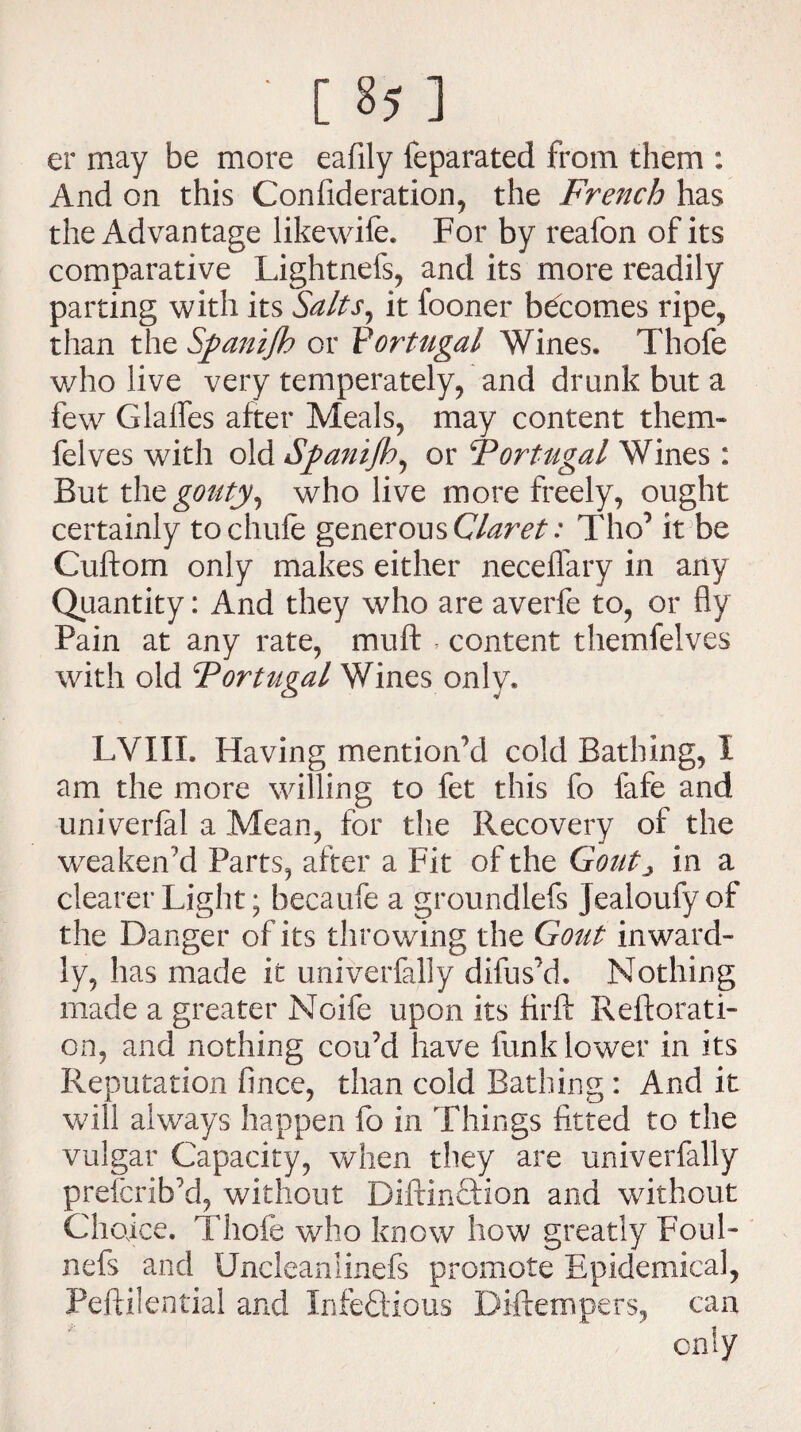 er may be more eafily feparated from them : And on this Confideration, the French has the Advantage likewife. For by reafon of its comparative Lightnefs, and its more readily parting with its Salts, it fooner becomes ripe, than the Sfanijh or Portugal Wines. Thofe who live very temperately, and drunk but a few Glades after Meals, may content them* felves with old Spanijh, or \Portugal Wines : But the gouty, who live more freely, ought certainly tochufe generous Claret: Tho’ it be Cuftom only makes either neceflary in any Quantity: And they who are averfe to, or fly Pain at any rate, muft , content themfelves with old Portugal Wines only. LVXIL Having mentioned cold Bathing, I am the more willing to fet this fo fafe and univerlal a Mean, for the Recovery of the weaken'd Parts, after a Fit of the Gout> in a clearer Light; becaufe a groundlefs Jealoufy of the Danger of its throwing the Gout inward¬ ly, has made it univerfally difus’d. Nothing made a greater Noife upon its firft Reftorati- on, and nothing cou’d have funk lower in its Reputation fince, than cold Bathing : And it will always happen fo in Things fitted to the vulgar Capacity, when they are univerfally prefcribM, without Diftinftion and without Choice. Thole who know how greatly Foul- nefs and Uncleanlinefs promote Epidemical, Peftilential and Infedtious Diftempers, can only