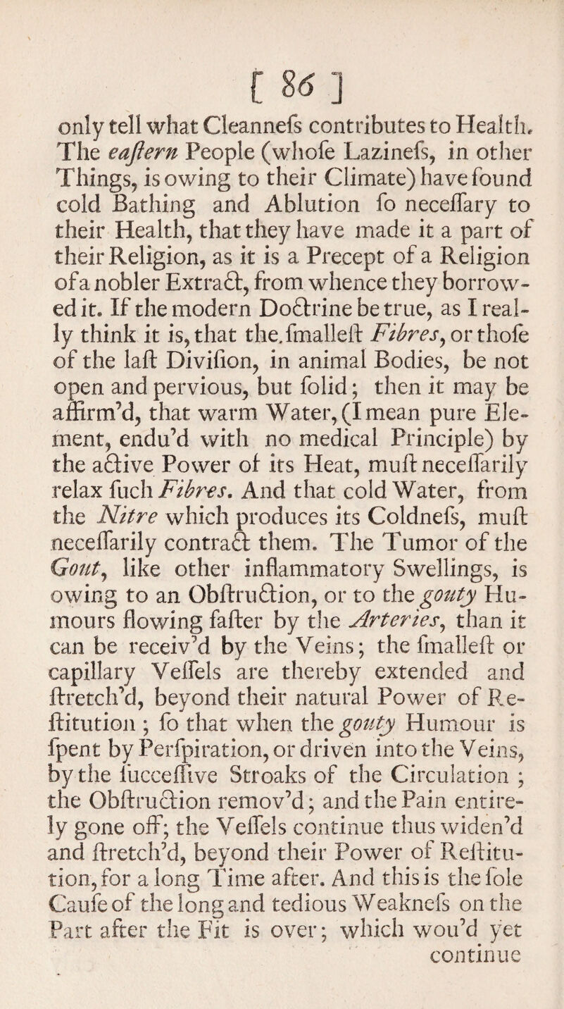 [ 8-5 ] only tell what Cleannefs contributes to Health, The eaftern People (whofe Lazinefs, in other Things, isowing to their Climate) have found cold Bathing and Ablution fo neceflary to their Health, that they have made it a part of their Religion, as it is a Precept of a Religion of a nobler Extraft, from whence they borrow¬ ed it. If the modern Doftrine be true, as I real¬ ly think it is, that the.fmalleft Fibres ^ or thole of the laflr Divifion, in animal Bodies, be not open and pervious, but folid; then it may be affirm’d, that warm Water, (I mean pure Ele¬ ment, endu’d with no medical Principle) by the active Power of its Heat, muftnecelfarily relax fuch Fibres. And that cold Water, from the Nitre which produces its Coldnefs, muft neceifarily contract them. The Tumor of the Gout, like other inflammatory Swellings, is owing to an Obftruftion, or to the gouty Hu¬ mours flowing fafter by the Arteries, than it can be receiv’d by the Veins; the fmalleft or capillary Veflfels are thereby extended and ftretch’d, beyond their natural Power of Re- ftitutioji; fo that when the gouty Humour is fpent by Perforation, or driven into the Veins, by the fuccefiive Stroaks of the Circulation ; the Obftruction remov’d; and the Pain entire¬ ly gone off; the Veflels continue thus widen’d and ftretch’d, beyond their Power of Reftitu- tion,for a long Time after. And this is the foie Caufe of the long and tedious Weaknefs on the Part after the Fit is over; which wou’d yet continue