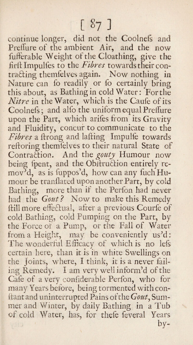 continue longer, did not the Coolnels and Preffure of the ambient Air, and the now fufferable Weight of the Cloathing, give the firftlmpulfes to the Fibres towards their com trading themfelves again. Now nothing in Nature can fo readily or lb certainly bring this about, as Bathing in cold Water: For the Nitre in the Water, which is the Caufe of its Coolnefs; and alfo the uniform equal Preffure upon the Part, which arifes from its Gravity and Fluidity, concur to communicate to the Fibres a ftrong and lafting Xmpulfe towards reftoring themfelves to their natural State of Contraction. And the gouty Humour now being fpent, and the ObiiruCtion entirely re¬ moved, as is fuppos’d, how can any luch Hu¬ mour be tranflated upon another Part, by cold Bathing, more than if the Perfon had never had the Gout ? Now to make this Remedy {fill more effectual, after a previous Courfe of cold Bathing, cold Pumping on the Part, by the Force of a Pump, or the Fall of Water from a Height, may be conveniently us’d: The wonderful Efficacy of which is no lefs certain here, than it is in white Swellings on the joints, where, X think, it is a never fail¬ ing Remedy. I am very well inform’d of the Cafe of a very confiderable Perfon, who for many Years before, being tormented with con- tiant and uninterrupted Pains of the Gout, Sum¬ mer and Winter, by daily Bathing in a Tub of cold Water, has, for thefe feveral Years by-
