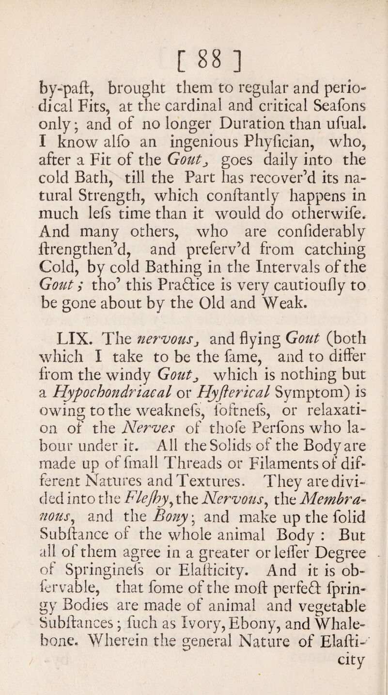 by-paft, brought them to regular and perio¬ dical Fits, at the cardinal and critical Seafons only; and of no longer Duration than ufuah I know alfo an ingenious Phyfician, who, after a Fit of the Gout^ goes daily into the cold Bath, till the Part has recover’d its na¬ tural Strength, which constantly happens in much lefs time than it would do otherwife. And many others, who are considerably Strengthened, and preferv’d from catching Cold, by cold Bathing in the Intervals of the Gout; tho’ this Practice is very cautioufly to be gone about by the Old and Weak. LXX. The nervousj and flying Gout (both which I take to be the fame, and to differ from the windy Goutj which is nothing but a Hypochondriacal or Hyfterical Symptom) is owing to the weaknefs, foftnefs, or relaxati¬ on of the Nerves of thofe Perfons who la¬ bour under it. All the Solids of the Body are made up of fmall Threads or Filaments of dif¬ ferent Natures and Textures. They are divi¬ ded into the Flejhy, the Nervous, the Membra¬ nous, and the Bony • and make up the folid Subftance of the whole animal Body : But all of them agree in a greater or leifer Degree of SpringineTs or Elafticity. And it is ob- fervable, that Some of the mod perfect fprin- gy Bodies are made of animal and vegetable Substances; fuch as Ivory, Ebony, and Whale¬ bone. Wherein the general Nature of Elasti¬ city