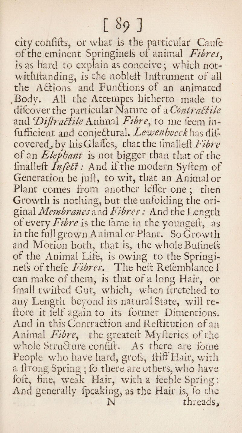 city confifts, or what is the particular Caufe of the eminent Springinefs of animal Fibres, is as hard to explain as conceive; which not¬ withstanding, is the nobleft Inftrument of all the Addons and Functions of an animated .Body* All the Attempts hitherto made to dilcoverthe particular Nature of ^Contractile and FDiftraCiile Animal Fibre, to me feem in- fufficient and conjedural. Lewenhoeck has dif~ coveredj by his Glaffes, that the fmalleft Fibre of an Elephant is not bigger than that of the fmalleft InfeCt: And if the modern Syftem of Generation be juft, to wit, that an Animal or Plant comes from another lelfer one ; then Growth is nothing, but the unfolding the ori¬ ginal Membranes and Fibres: And the Length of every Fibre is the fame in the youngeft, as in the full grown Animal or Plant. So Growth and Motion both, that is, the whole Bufinefs of the Animal Life, is owing to the Springi- nefs of thefe Fibres. The beft Refemblance I can make of them, is that of a long Hair, or fmall twilfed Gut, which, when ftretched to any Length beyond its natural State, will re- ftore it felf again to its former Dimentions. And in this Contraction and Reftitution of an Animal Fibre, the greateft Myfteries of the whole Strufture confift. As there are feme People who have hard, grofs, if iff Flair, with a ftrong Spring ; fo there are others, who have fort, fine, weak Flair, with a feeble Spring: And generally fpeaking, as the Hair is, fo the N threads.*