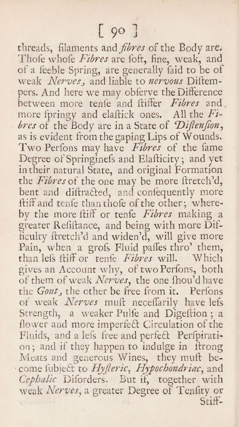 [ 9° J threads, filaments and fibres of the Body are* Thole whole Fibres are foft, fine, weak, and of a feeble Spring, are generally faid to be of weak Nerves,, and liable to nervous Diftem- pers. And here we may obferve the Difference between more tenfe and ftiffer Fibres and more fpringy and elaftick ones. All the Fi¬ bres of the Body are in a State of Ftifienfion, as is evident from the gaping Lips of Wounds. Two Perfons may have Fibres of the fame Degree of Springinefs and Elafticity; and yet in their natural State, and original Formation the Fibres of the one may be more ftretclfld, bent and diftratted, and conlequently more ftiff and tenfe than thofe of the other; where¬ by the more ftiff or tenfe Fibres making a greater Refinance, and being with more Dif¬ ficulty ftretelfid and widen’d, will give more Pain, when a grofs Fluid palfes thro’ them, than Ids ftiff or tenfe Fibres will. Which gives an Account why, of two Perfons, both of them of weak Nerves, the one fhouMhave the Goutj the other be free from it. Perfons of weak Nerves muft neceffarily have lefs Strength, a weaker Pulfe and Digeftion ; a flower and more imperfect Circulation of the Fluids, and a lefs free and perfect Perfpirati¬ on ; and if they happen to indulge in lfrong Meats and generous Wines, they muft be- • come fnbjeft to Flyfieric, Hypochondriac, and Cephalic Diforders. But if, together with weak Nerves, a greater Degree of Tenfity or   “ Stiff-