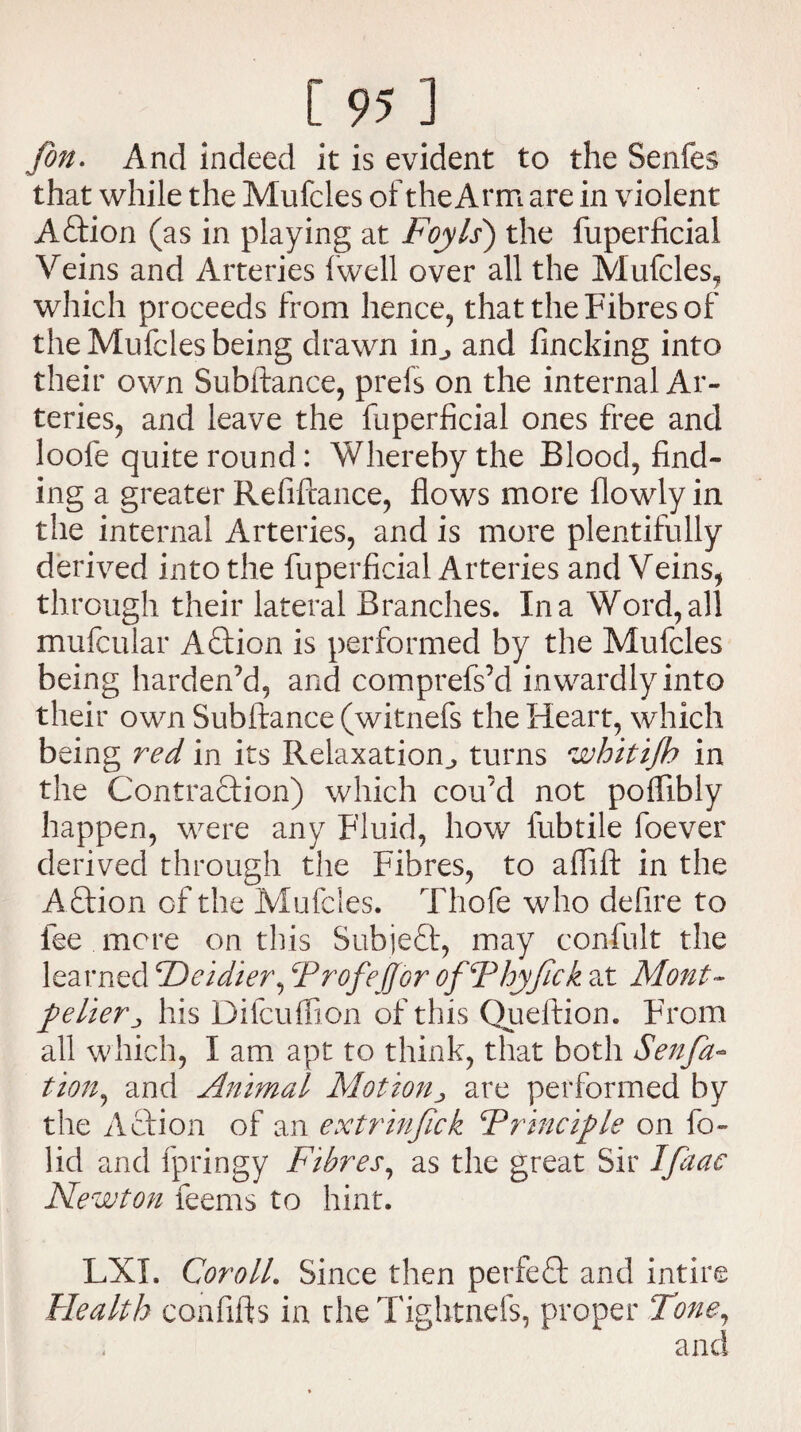 Jon. And indeed it is evident to the Senfes that while the Mufcles of the Arm are in violent Action (as in playing at Foyls) the fuperficial Veins and Arteries fwell over all the Mufcles, which proceeds from hence, that the Fibres of the Mufcles being drawn in^ and fincking into their own Subftance, prels on the internal Ar¬ teries, and leave the fuperficial ones free and loofe quite round: Whereby the Blood, find¬ ing a greater Refiftance, flows more flowly in the internal Arteries, and is more plentifully derived into the fuperficial Arteries and Veins, through their lateral Branches. In a Word, all mufcular Aftion is performed by the Mufcles being harden’d, and comprefs’d inwardly into their own Subftance (witnefs the Heart, which being red in its Relaxation^ turns whitijh in the Contraction) which cou’d not pofftbly happen, were any Fluid, how lubtile foever derived through the Fibres, to aflift in the Aftion of the Mufcles. Thofe who defire to fee mere on this Subject, may confult the learned Fie idler, FrofeJJor ofFhyfick at Mont¬ pelier j his Difcuffion of this Queftion. From all which, I am apt to think, that both Senfa- tion, and Animal Motion> are performed by the Action of an extrinfick \Principle on fo- lid and fpringy Fibres, as the great Sir Ifaac Newton feems to hint. LXI. Coroll. Since then perfect and intire Health confifts in the Tightnefs, proper Tone, and