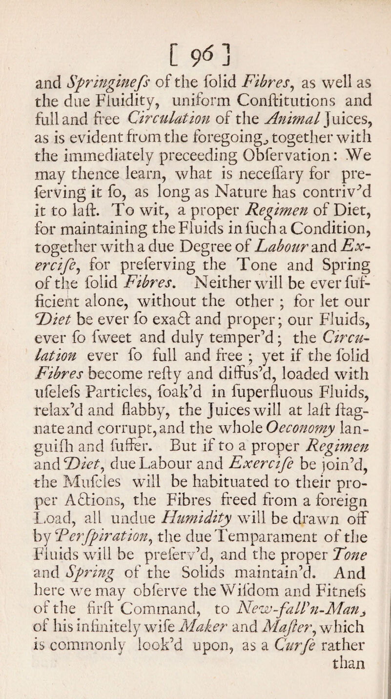 and Springinefs of the folid Fibres, as well as the due Fluidity, uniform Conftitutions and full and free Circulation of the Animal]uices, as is evident from the foregoing., together with the immediately preceeding Obfervation: We may thence learn, what is neceffary for pre- ferving it fo, as long as Nature has contriv ’d it to laft. To wit, a proper Regimen of Diet, for maintaining the Fluids in fuch a Condition, together with a due Degree of Labour and Ex- ercife, for preferving the Tone and Spring of the folid Fibres. Neither will be everfuf- ficieht alone, without the other ; for let our Diet be ever fo exaft and proper; our Fluids, ever fo fweet and duly temper’d; the Circu¬ lation ever fo full and free ; yet if the folid Fibres become refty and diffus’d, loaded with ufelefs Particles, foak’d in fuperfluous Fluids, relax’d and flabby, the Juices will at laft ftag- nateand corrupt, and the whole Oeconomy lan- guifh and fuffer. But if to a proper Regimen and Diet, due Labour and Exercife be join’d, the Mufcles will be habituated to their pro¬ per Actions, the Fibres freed from a foreign Load, all undue Humidity will be drawn off by Terfpiration, the dueTemparament of the Fluids will be preferv’d, and the proper Tone and Spring of the Solids maintain’d. And here we may obferve the Wifdom and Fitnefs of the fir ft Command, to New-faWn-Manj of his infinitely wife Maker and Mafter, which is commonly look’d upon, as a Curfe rather