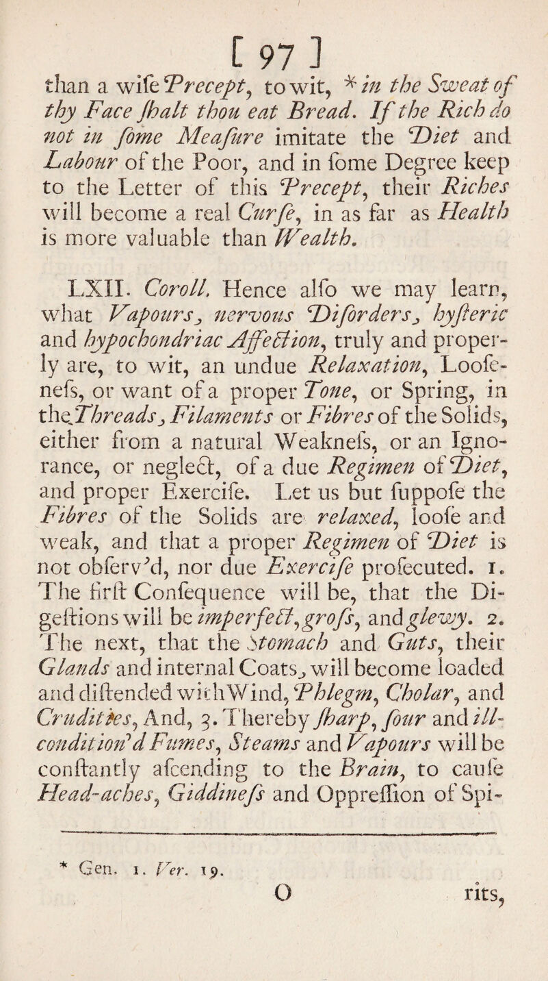/ C 97 J than a wiltFrecept, to wit, * in the Sweat of thy Face Jhalt thou eat Bread. If the Rich do not in fome Meafure imitate the Diet and Labour of the Poor, and in fome Degree keep to the Letter of this Frecept, their Riches will become a real Curfe, in as far as Health is more valuable than Wealth. LXII. Coroll, Hence alfo we may learn, what Vapours j nervous Hifordershyfteric and hypochondriac Ajfefrtion, truly and proper- ly are, to wit, an undue Relaxation, Loofe- nefs, or want of a proper Tone, or Spring, in th^Threadsj, Filaments or Fibres of the Solids, either from a natural Weaknefs, or an Igno¬ rance, or neglect, of a due Regimen of SDiet, and proper Exercife. Let us but fuppofe the Fibres of the Solids are relaxed, loofe and weak, and that a proper Regimen of Diet is not obfervLl, nor due Exercife profecuted. i. The firft Confequence will be, that the Di~ geftions will be imperfelt,grofs, andglewy. 2. The next, that the Stomach and Guts, their Glands and internal Coats., will become loaded and diftended wkhWind, Fhlegm, Cholar, and Crudities, And, 3. Thereby Jharp, fmr and ill- condition'd Fumes, Steams and Vapours will be conftantly afcending to the Brain, to cache Head-aches, Giddinefs and Oppreflion of Spi- * rits, Len, 1. frer. 19. o
