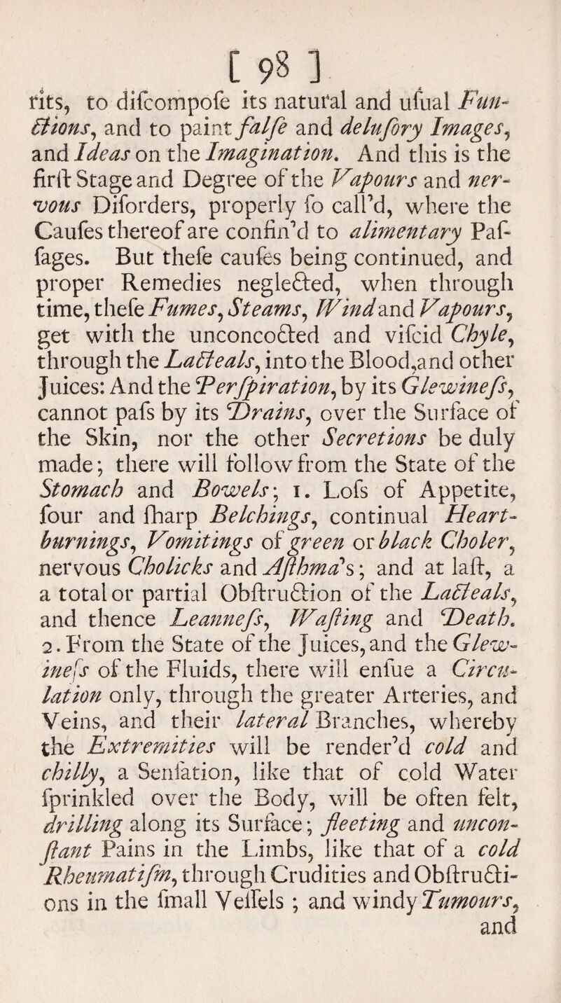[.98] fits, to difcompofe its natural and ufual Fun¬ ctions, and to paint falfe and delufory Images, and Ideas on the Imagination. And this is the firft Stage and Degree of the Vapours and ner¬ vous Diforders, properly fo call'd, where the Caufes thereof are confin'd to alimentary Paf- fages. But thefe caufes being continued, and proper Remedies negle&ed, when through time, thefe Fumes, Steams, Wind and Vapours, get with the unconcofted and vifcid Chyle, through the LaCteals, into the Blood,and other Juices: And the Berfpiration, by its Glewinefs, cannot pafs by its Hrains, over the Surface of the Skin, nor the other Secretions be duly made; there will follow from the State of the Stomach and Bowels; i. Lofs of Appetite, four and fharp Belchings, continual Heart¬ burnings, Vomitings of green or black Choler, nervous Cholicks and AflhmcC s; and at laft, a a total or partial Obftruftion of the LaCteals, and thence Leannefs, Wafling and Heath« 2. From the State of the Juices, and the Glew¬ inefs of the Fluids, there will enfue a Circu¬ lation only, through the greater Arteries, and Veins, and their lateral Branches, whereby the Extremities will be render'd cold and chilly, a Senfation, like that of cold Water fprinkled over the Body, will be often felt, drilling along its Surface; fleeting and uncon- (iant Pains in the Limbs, like that of a cold Rheumatifm, through Crudities and Obftrufti- ons in the fmall Vellels ; and windy Tumours^