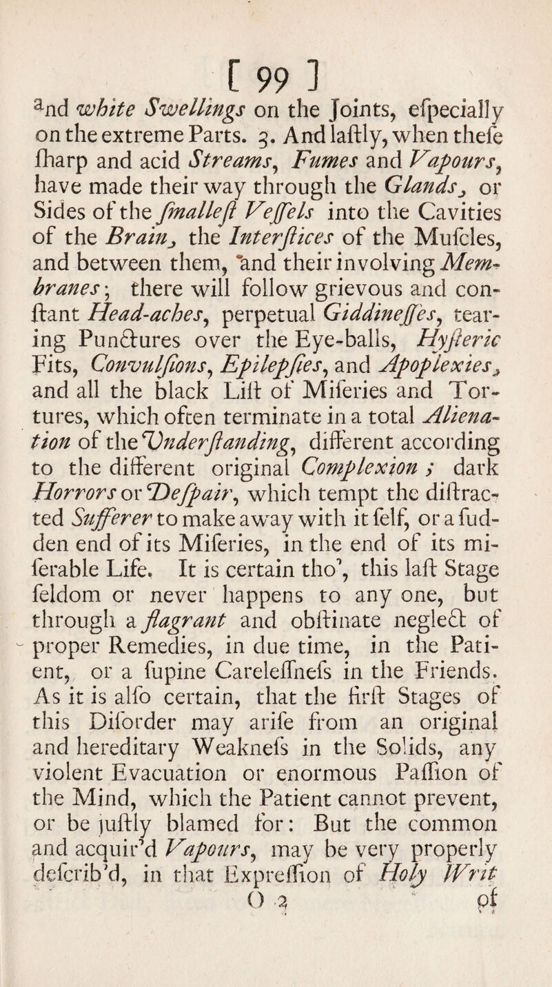 and white Swellings on the Joints, efpecially on the extreme Parts. 3. Andlaftly, when thefe fharp and acid Streams, Fumes and Vapours7 have made their way through the Glandsor Sides of the fmallefl Veffels into the Cavities of the Brainj the Interjlices of the Mufcles, and between them, and their involving Mem¬ branes ; there will follow grievous and con- ftant Head-aches, perpetual Giddineffes, tear¬ ing Punctures over the Eye-balls, Hyfteric Fits, Convulfions, Epilepfies, and Apoplexies9 and all the black Lilt of Mileries and Tor¬ tures, which often terminate in a total Aliena¬ tion of thzander ft anding, different according to the different original Complexion ; dark Horrors or Fiefpair, which tempt the diffrac¬ ted Sufferer to make a way with itfelf, orafucl- den end of its Miferies, in the end of its mi- ferable Life. It is certain tho\ this laft Stage feldom or never happens to any one, but through a flagrant and obftinate neglect of proper Remedies, in due time, in the Pati¬ ent, or a fupine Careleflhefs in the Friends. As it is alfo certain, that the ffrft Stages of this Diforder may arife from an original and hereditary Weaknefs in the Solids, any violent Evacuation or enormous Paflion of the Mind, which the Patient cannot prevent, or be juftly blamed for: But the common and acquir'd Vapours, may be very properly ddcrib'd, in that Expreflion of Holy Writ () 3 pf