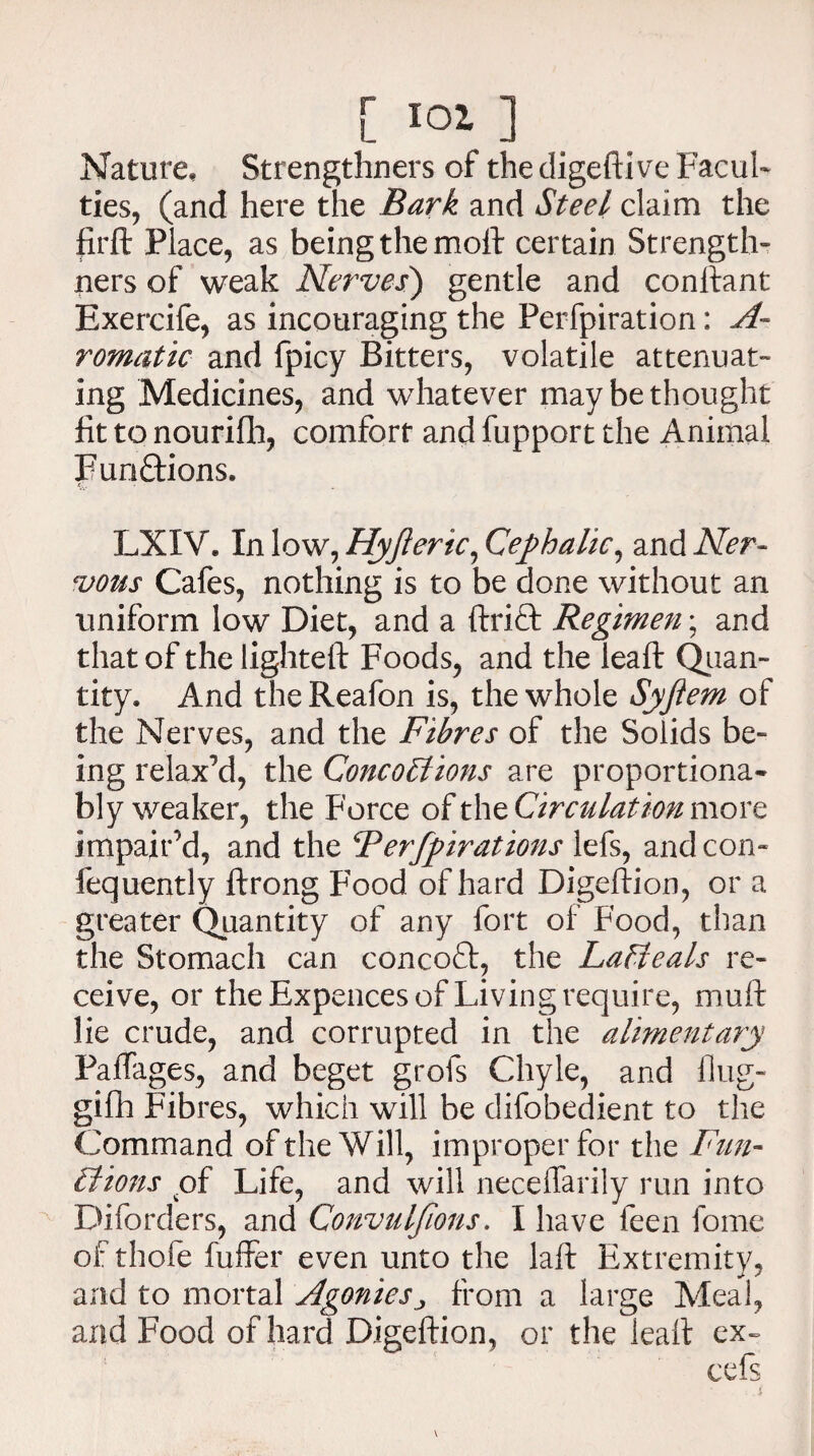 Nature, Strengthners of the digefti ve Facul¬ ties, (and here the Bark and Steel claim the firft Place, as being the moil: certain Strength¬ ners of weak Nerves) gentle and conftant Exercife, as incouraging the Perfpiration: A- romatic and fpicy Bitters, volatile attenuat¬ ing Medicines, and whatever may be thought fit to nouriflh, comfort and fupport the Animal Functions. LXIV* In low, Hyjteric, Cephalic, and Ner¬ vous Cafes, nothing is to be done without an uniform low Diet, and a ftrift Regimen; and that of the lighted: Foods, and the leaft Quan¬ tity. And the Reafon is, the whole Syfiem of the Nerves, and the Fibres of the Solids be¬ ing relax’d, the Concoilions are proportiona- bly weaker, the Force of the Circulation more impair’d, and the Ferfpirations lefs, and con- fequently ftrong Food of hard Digeftion, or a greater Quantity of any fort of Food, than the Stomach can concofl:, the Lafieals re¬ ceive, or the Expences of Living require, mull lie crude, and corrupted in the alimentary Railages, and beget grols Chyle, and flug- gifh Fibres, which will be difobedient to the Command of the Will, improper for the Fun- if ions .of Life, and will neceifarily run into Diforders, and Convulfions. I have feen fome of thofe fuffer even unto the laft Extremity, and to mortal Agonies ^ from a large Meal, and Food of hard Digeftion, or the leaft ex- cefs