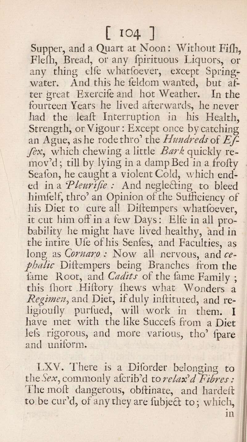 Supper, and a Quart at Noon: Without Fifh, Flelh, Bread, or any fpirituous Liquors, or any thing elfe whatfoever, except Spring- water. And this he feldom wanted, but af¬ ter great Exercife and hot Weather. In the fourteen Years he lived afterwards, he never had the leaf: Interruption in his Health, Strength, or Vigour: Except once by catching an Ague, as he rode thro1 the Hundreds of Ef- fex, which chewing a little Bark quickly re¬ mov'd ; till by lying in a damp Bed in a frofty Seafon, he caught a violent Cold, which end¬ ed in a Rleurijie : And neglecting to bleed himfelf, thro1 an Opinion of the Sufficiency of his Diet to cure all Diftempers whatfoever, it cut him off in a few Days: Elfe in all pro¬ bability he might have lived healthy, and in the intire Ufe of his Senfes, and Faculties, as long as Cornaro : Now all nervous, and ce¬ phalic Diftempers being Branches from the lame Root, and Cadits of the fame Family ; this fhort .Hiftory fhews what Wonders a Regimen, and Diet, if duly inftituted, and re- ligioufly purfued, will work in them. I have met with the like Succefs from a Diet lets rigorous, and more various, tho1 lpare and uniform. LXV. There is a Dilorder belonging to the Sex, commonly afcrib'd to relax1 d Fibres: The mo ft dangerous, obftinate, and hardeft to be cur’d, of any they are fubject to; which, in