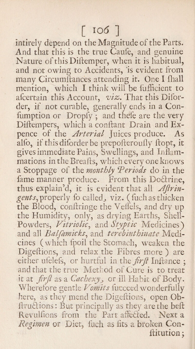 intirely depend on the Magnitude of the Parts. And that this is the true Caufe, and genuine Nature of this Diftemper, when it is habitual, and not owing to Accidents, is evident from many Circumftances attending it. One I fhall mention, which I think will be lufficient to afcertain this Account, viz. That this Difor- der, if not curable, generally ends in a Com fumption or Dropfy ; and thefe are the very Diftempers, which a conftant Drain and Ex¬ pence of the Arterial juices produce. As alfo, if this diforder be prepofteroufly ftopt, it gives immediate Pains, Swellings, and Inflam¬ mations in the Breafts, which every one knows a Stoppage of the monthly iPeriods do in the fame manner produce. From this DoQxine, thus explain'd, it is evident that all AJlrin- gents, properly fo called^ viz. (fuch as thicken the Blood, conftringe the Velfels, and dry up the Humidity, only, as drying Earths, Shell- Powders, Vitriolic, and Styptic Medicines) and all Balfamicks, and terehinthinate Medi¬ cines (which fpoil the Stomach, weaken the Digettions, and relax the Fibres more ) are either ufelefs, or hurtful in the firft Inftance ; and that the true Method of Cure is to treat it at frrji as a Cachexy •> or ill Habit of Body. Wherefore gentle 'Vomits fucceed wonderfully here, as they mend the Digeftions, open Ob- ftrudfcions: But principally as they are the beft Revullions from the Part affedted. Next a Regimen or Diet, fuch as fits a broken Com ftitution j