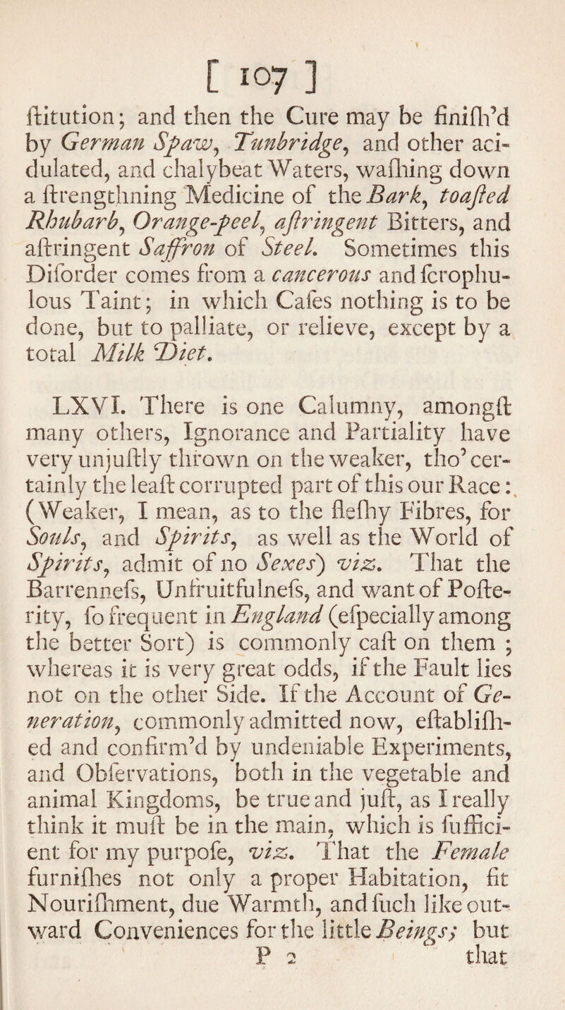 ftitution; and then the Cure may be finifh’d by German Spaw, Tunbridge, and other aci¬ dulated, and chalybeat Waters, wafhing down a ftrengthning Medicine of thzBark, toajled Rhubarb, Orange-peel, ajlringent Bitters, and aftringent Saffron of Steel. Sometimes this Diforder comes from a cancerous andfcrophu- lous Taint; in which Cafes nothing is to be done, but to palliate, or relieve, except by a total Milk cDiet\ LXVI. There is one Calumny, amongft many others, Ignorance and Partiality have very unjuftly thrown on the weaker, tho’cer¬ tainly the leaf!: corrupted part of this our Race: ( Weaker, I mean, as to the flefhy Fibres, for Souls, and Spirits, as well as the World of Spirits, admit of no Sexes) viz. That the Barrennefs, Unfruitfulnefs, and want of Pofte- rity, fo frequent in England (efpecially among the better Sort) is commonly call: on them ; whereas it is very great odds, if the Fault lies not on the other Side. If the Account of Ge¬ neration^ commonly admitted now, eftablifh- ed and confirm’d by undeniable Experiments, and Obfervations, both in the vegetable and animal Kingdoms, be true and juft, as I really think it muft be in the main, which is fuffici- ent for my purpofe, viz. That the Female furnifhes not only a proper Habitation, fit Nourilhment, due Warmth, and Inch like out¬ ward Conveniences for the little Beings; but P 2 that