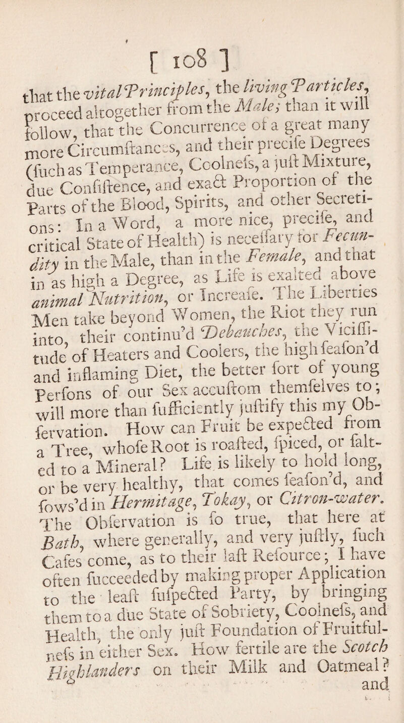 that the vitalTrinciples, the living Tarticles proceed altogether from the Male; than it wil follow, that the Concurrence of a great many more Circumftances, and their precife Degrees (farh as Temperance, Coolnefs, a juft Mixture, nUe Confiftence, and exaft Proportion of the Parts of the Blood, Spirits, and otner Secreti- In a Word, a more nice, precife, and ons critical State of Health) is neceffary tor Fecun¬ dity in the Male, than in the Female, andit hat :n'flc hio-h a Degree, as Life is exalted above Vmdkumtion, or Increafe. The Liberties Men take beyond Women the Riot they run into, their continu’d Debauches, tne \ Jyiffi- tude of Heaters and Coolers, the hign reaion d and inflaming Diet, the better fort of young Perfons of our Sex accuftom themfelves to, wiU more than fufficiently juftify this my Ob- fervation. How can Fruit be expefted from a Tree whofeRoot is roafted, ipiteci., 01 iaL~ cd to 1 Mineral? Life is likely to hold long, or be very healthy, that comes ieafon d, and fnws’din Hermitage. Tokay, or Citron-skater. The Obfervation is fo true, that here at Bath where generally, and very juftly, fuch Cafes come, as to their laft Refource; I have often fucceededby making proper Application to the leaft fufpefted Party, by bringing tfom to a due State of Sobriety, Coolnefs, and S the only juft Foundation of Fruitful- nefs in either Sex. How fertile are the Scotch Highlanders on their Milk and Oatmeal? £ and