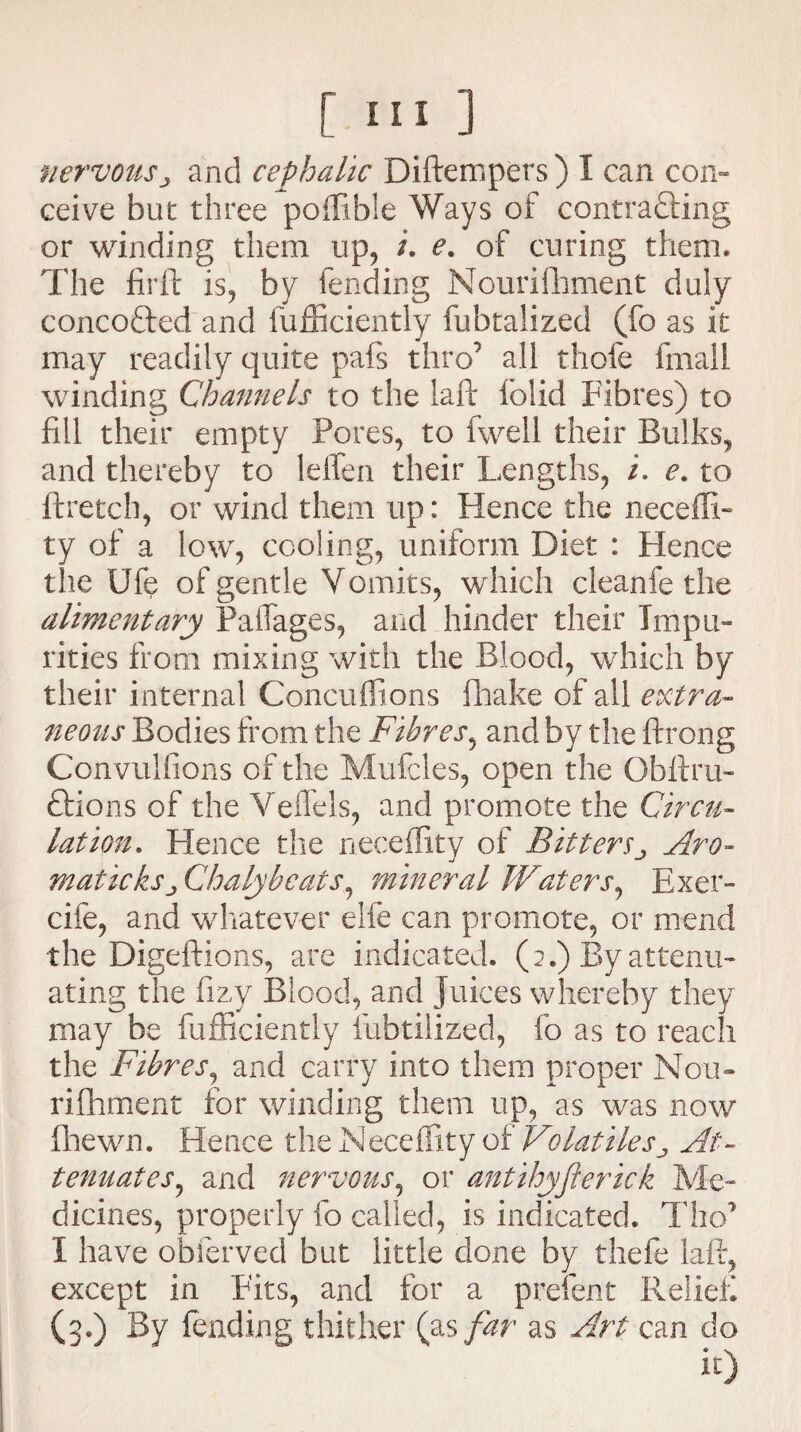 nervousand cephalic Diftempers) I can con¬ ceive but three poffible Ways of contracting or winding them up, /. e. of curing them. The firft is, by fending Nourifhment duly concofted and fufficiently fubtalized (fo as it may readily quite pafs thro’ all thole fmall winding Channels to the laft lolid Fibres) to fill their empty Pores, to fwell their Bulks, and thereby to lelfen their Lengths, i. e. to ftretch, or wind them up: Hence the neceffi- ty of a low, cooling, uniform Diet : Hence the Ufe of gentle Vomits, which cleanfe the alimentary PafTages, and hinder their Impu¬ rities from mixing with the Blood, which by their internal Concuffions fhake of all extra¬ neous Bodies from the Fibres, and by the ftrong Convulfions of the Mufcles, open the Obftru- Ctions of the Veflels, and promote the Circu¬ lation. Hence the necefEty of BittersAro- maticksj, Chalybeats, mineral Waters, Exer- cife, and whatever elfe can promote, or mend the Digeftions, are indicated. (2.) By attenu¬ ating the fizy Blood, and Juices whereby they may be fufficiently fubtilized, fo as to reach the Fibres, and carry into them proper Nou- riflhment for winding them up, as was now (hewn. Hence the Neceffity of VolatilesAt¬ tenuates^ and nervous, or antihyjlerick Me¬ dicines, properly fo called, is indicated. Tho’ I have obferved but little done by thefe laft, except in Fits, and for a prelent Relief (3.) By fending thither (as far as Art can do it)