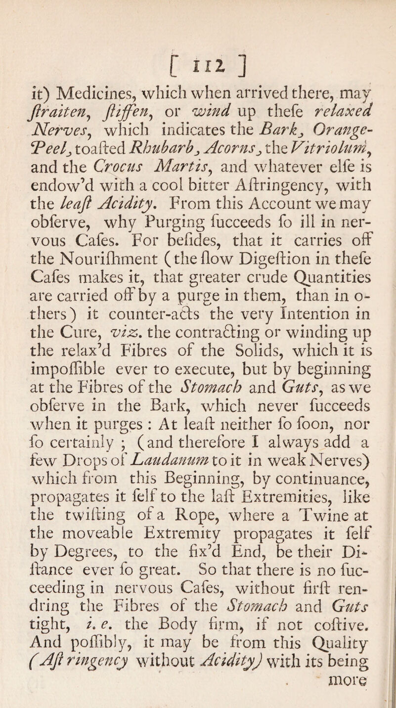 r m ] _ it) Medicines, which when arrived there, may ftraiten, JTtffen, or wind up thefe relaxed Nerves, which indicates the Barkj Orange- Beelj toafted Rhubarb„ Acornsthe Vitriolum, and the Crocus Martis, and whatever elle is endow’d with a cool bitter Aftringency, with the leaft Acidity. From this Account we may obferve, why Purging fucceeds fo ill in ner¬ vous Cafes. For befides, that it carries off the Nourifhment (theflow Digeftion in thefe Cafes makes it, that greater crude Quantities are carried off by a purge in them, than in o- thers) it counter-afts the very Intention in the Cure, viz. the contrasting or winding up the relax’d Fibres of the Solids, which it is impoffible ever to execute, but by beginning at the Fibres of the Stomach and Guts, as we obferve in the Bark, which never fucceeds when it purges : At lead neither fo foon, nor fo certainly ; (and therefore I always add a few Drops of Laudanumioit in weak Nerves) which from this Beginning, by continuance, propagates it felf to the laft Extremities, like the twilling of a Rope, where a Twine at the moveable Extremity propagates it felf by Degrees, to the fix’d End, be their DF fiance ever fo great. So that there is no fuc- ceeding in nervous Cafes, without firft ren- dring the Fibres of the Stomach and Guts tight, /. e. the Body firm, if not coftive. And poffibly, it may be from this Quality (Aft ringency without Acidity) with its being more