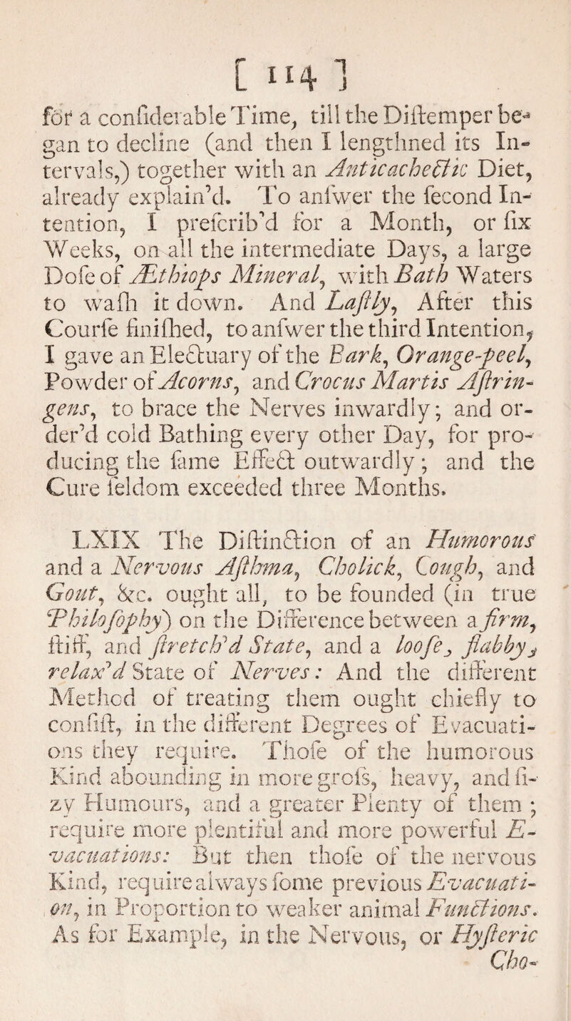 for a considerable Time, till the Diftemper be** gan to decline (and then I lengthned its In¬ tervals,) together with an AnticacheBlk Diet, already explain’d. To anfwer the fecond In¬ tention , I prefcriffd for a Month, or fix Weeks, on all the intermediate Days, a large Dofe of JEthiGp Mineral, with Bath Waters to wafh it down. And Lafily, After this Courfe finifhed, to anfwer the third Intention* I gave an Eleftuary of the Bark, Orange-peel, Powder of Acorns, and Crocus Martis AJlr in¬ gens, to brace the Nerves inwardly; and or¬ der’d cold Bathing every other Day, for pro¬ ducing the fame Effedt outwardly; and the Cure ieldom exceeded three Months. LXIX The DiftinTion of an Humorous and a Nervous Afihma, Cholick, Lough, and Gout, ten ought all, to be founded (in true Bhilofiophy) on the Difference between a firm, ftiff, and firetctfd State, and a loofie^ flabbyj relax'd State of Nerves: And the different Method of treating them ought chiefly to confift, in the different Degrees of Evacuati- r ^j ons they require. Thofe of the humorous Kind abounding in moregrofs, heavy, andfi- zy Humours, and a greater Plenty of them ; require more plentiful and more powerful E- vacuations: But then thofe of the nervous Kind, require always Some previous Evacuati¬ on, in Proportion to weaker animal Functions. As for Example, in the Nervous, or Hyfieric Cho-