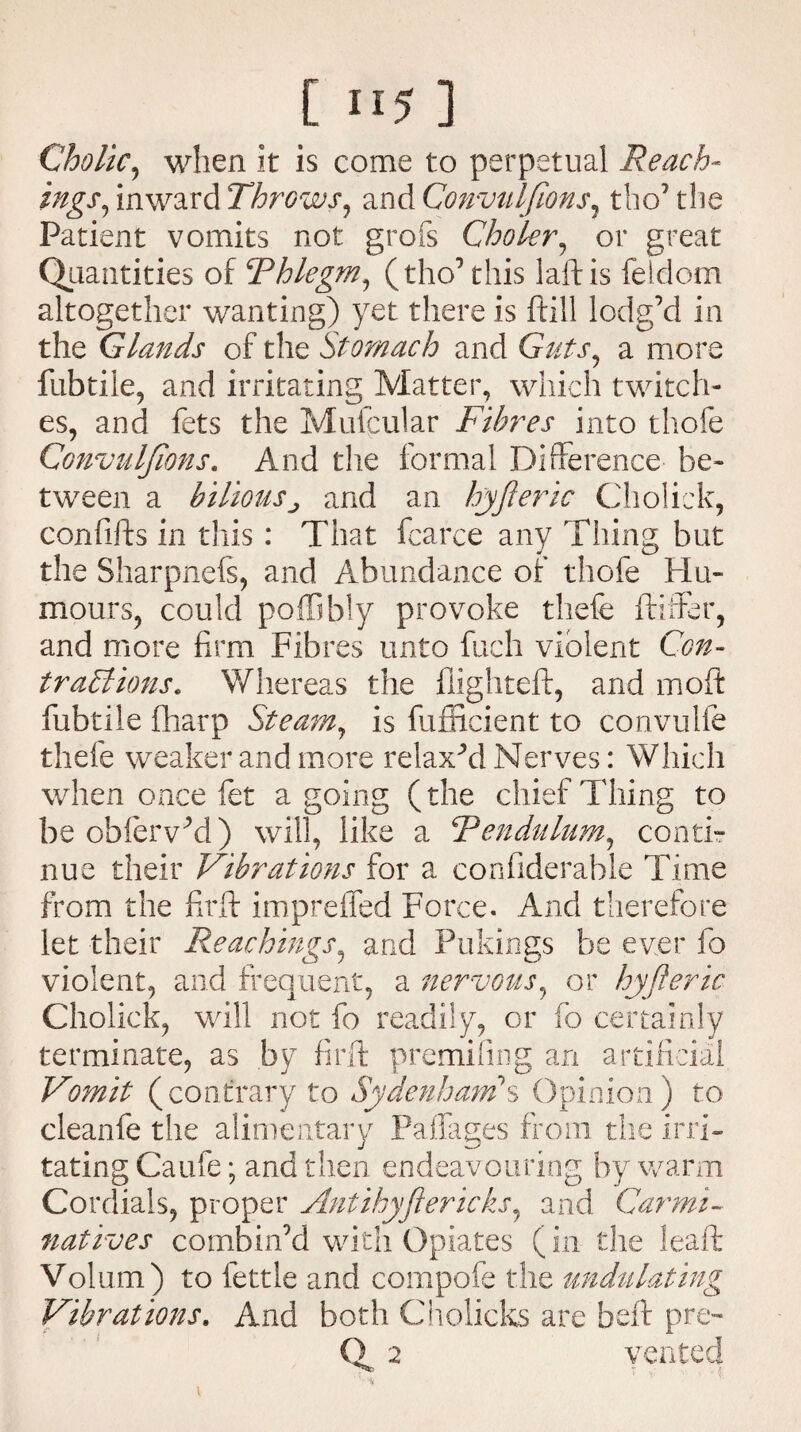 Cholic, when it is come to perpetual Reach- ings, inward Throws, and Convulfions5 tho’ the Patient vomits not grofs Choler, or great Quantities of Thlegm, (tho’this laftis feldom altogether wanting) yet there is ftill lodg’d in the Glands of the Stomach and Guts^ a more fubtile, and irritating Matter, which twitch¬ es, and fets the Mufcular Fibres into thofe Convulfions. And the formal Difference be¬ tween a biliousj and an hyjieric Cholick, confifts in this: That fcarce any Tiling but the Sharpnefs, and Abundance of thofe Hu¬ mours, could poffibly provoke thefe Adder, and more firm Fibres unto fuch violent Con- traTlions. Whereas the fiighteft, and moft fubtile (harp Steam, is fufficient to convulfe thefe weaker and more relaxed Nerves: Which when once fet agoing (the chief Thing to be oblervM) will, like a 1Rendulum, conti¬ nue their Vibrations for a confiderahle Time from the firft impreffed Force. And therefore let their Reachings, and Pukings be ever fo violent, and frequent, a nervous, or hyjieric Cholick, will not fo readily, or fo certainly terminate, as by firft premifing an artificial Vomit (contrary to Sydenham'S Opinion) to cleanfe the alimentary Palfages from the irri¬ tating Caufe; and then endeavouring by warm Cordials, proper Antihyjiericks, and Carmi¬ natives combin’d with Opiates (in the leaft Volum) to fettle and compofe the undulating Vibrations. And both Cholicks are beft pre- Of 2 vented ' '■%