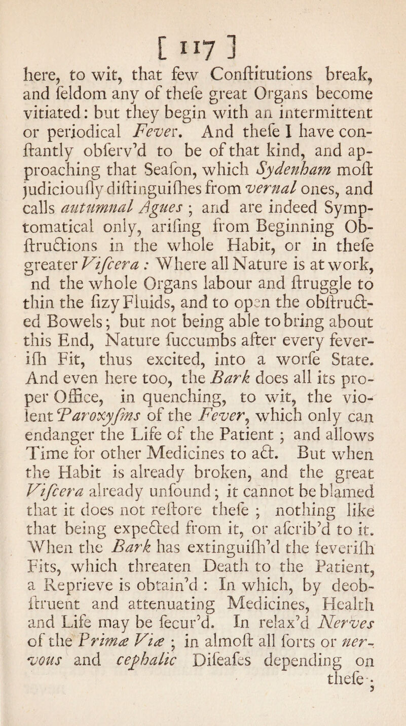 [ ”7 j here, to wit, that few Conftitutions break, and feldom any of thele great Organs become vitiated: but they begin with an intermittent or periodical Fever. And thefe I have con- ftantly obferv'd to be of that kind, and ap¬ proaching that Seafon, wdiich Sydenham moft judicioufly diftinguifhesfrom vernal ones, and calls autumnal Agues ; and are indeed Symp- tomatical only, arifing from Beginning Ob- ftrudtions in the whole Habit, or in thele greater Vifcera : Where all Nature is at work, nd the whole Organs labour and ftruggle to thin the fizy Fluids, and to open the obitrudt- ed Bowels; but not being able to bring about this End, Nature fuccumbs after every fever¬ ish Fit, thus excited, into a worfe State. And even here too, the Bark does all its pro¬ per Office, in quenching, to wit, the vio¬ lent Taroxyfms of the Fever, which only can endanger the Life of the Patient ; and allows Time for other Medicines to aft. But when the Habit is already broken, and the great Vifcera already unbound; it cannot be blamed that it does not reftore thefe ; nothing like that being expedited from it, or afcrib'd to it. When the Bark has extinguish'd the feveriSh Fits, which threaten Death to the Patient, a Reprieve is obtain'd : In which, by deob~ ilruent and attenuating Medicines, Health and Life may be Secur'd. In relax'd Nerves of the Yrima Vide ; in alrnoft all forts or ner¬ vous and cephalic Difeafes depending on thefe •