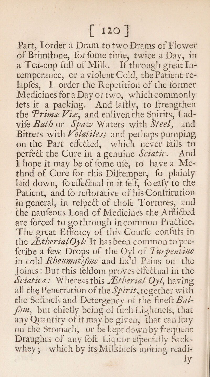 / [ ] Part, I order a Dram to two Drams of Flower ofBrimftone, for fome time, twice a Day, in a Tea-cup full of Milk. If through great In¬ temperance, or a violent Cold, the Patient re- lapfes, I order the Repetition of the former Medicines for a Day or two, which commonly lets it a packing. And laftly, to ftrengthen the cPrim& Vise, and enliven the Spirits, I ad- vife Bath or Spaw Waters with Steely and Bitters with Volatiles; and perhaps pumping on the Part effected, which never fails to perfect the Cure in a genuine Sciatic. And I hope it may be of fome life, to have a Me¬ thod of Cure for this Diftemper, fo plainly laid dowm, fo effectual in it felf, fo eafy to the Patient, and fo reftorative of his Conftitution in general, in refpe£t of thole Tortures, and the naufeous Load of Medicines the Affii&ed are forced to go through in common Practice. The great Efficacy of this Courfe con lifts in the TEtherialOyl: It has been common to pre- fcribe a few Drops of the Oyl of Turpentine in cold Rheumatifms and fix’d Pains on the joints: But this feldom proves effectual in the Sciatica: Whereas this TEtherial Oyl, having all the Penetration of the Spirit, t ogether with the Softnefs and Detergency of the fineft Bal- fim1 but chiefly being of filch Lightnefs, that any Quantity of it may be given, that can ftay on the Stomach, or be kept down by frequent Draughts of any foft Liquor elpeciaily Sack- whey ; which by its Milkinefs uniting readi-