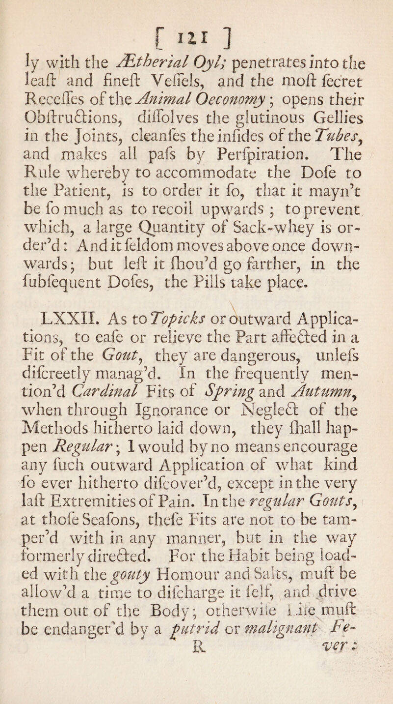 ly with the /Etherial Oyl; penetrates into the leaft and fineft Vefiels, and the moft fecret Recedes of the Animal Oeconomy ; opens their Obftru£Hons, diffolves the glutinous Gellies in the Joints, cleanfes theinfides of the Tubes, and makes all pafs by Perfpiration. The Fade whereby to accommodate the Dofe to the Patient, is to order it fo, that it mayn’t be fo much as to recoil upwards ; to prevent which, a large Quantity of Sack-whey is or¬ der’d : And it feldom moves above once down¬ wards ; but left it fhou’d go farther, in the fubfequent Doles, the Pills take place. LXXXL As to Topicks or outward Applica¬ tions, to eafe or relieve the Part affefted in a Fit of the Gout, they are dangerous, unlefs difcreetly manag’d. In the frequently men¬ tion’d Cardinal Fits of Spring and Autumn, when through Ignorance or Negledl of the Methods hitherto laid down, they fhall hap¬ pen Regular; I would by no means encourage any fuch outward Application of what kind fo ever hitherto difcover’d, except in the very laft Extremities of Pain. In the regular Gouts, at thole Seafons, thefe Fits are not to be tam¬ per'd with in any manner, but in the way formerly directed. For the Habit being load¬ ed with thq gouty Homour and Saks, muft be allow’d a time to difcharge it fell, and drive them out of the Body; otherwise Liie muft be endanger'd by a putrid or malignant he- R ver: