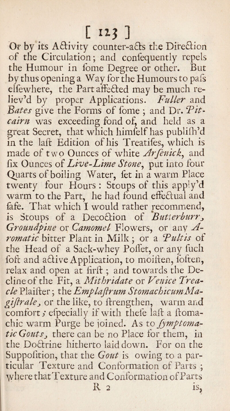 Or by its Activity counter-a<9:s the Dire&ion of the Circulation; and confequently repels the Humour in feme Degree or other. But by thus opening a Way for the Humours to pafs elfewhere, the Part affe&ed may be much re¬ liev’d by proper Applications. Fuller and Bates give the Forms of feme ; and Dr. Tit- cairn was exceeding fond of, and held as a great Secret, that which himfelf has publifh’d in the laft Edition of his Treatifes, which is made of two Ounces of white Arfenick, and fix Ounces of Live-Lime Stone, put into four Quarts of boiling Water, fet in a warm Place twenty four Flours: Stoups of this apply’d warm to the Part, he had found effectual and fafe. That which I would rather recommend, is Stoups of a Deco£tion of Butierburr j Groundpine or Camomel Flowers, or any St¬ rom at ic bitter Plant in Milk ; or a Tultis of the Head of a Sack-whey Polfet, or any fuch foft and adtive Application, to moiften, loften, relax and open at firft ; and towards the De¬ cline of the Fit, a Mithridate or Venice Trea¬ cle Plaifter; the Emplafirum StomachicumMa- giftrakj or the like, to ftrengthen, warm and comfort y efpecially if with thele laft a ftoma- chic warm Purge be joined. As to fymptoma- tic Gouts j there can be no Place for them, in the Dodtrine hitherto laid down. For on the Suppofition, that the Gout is owing to a par¬ ticular Texture and Conformation of Parts ; y/here that Texture and ConformationofParts