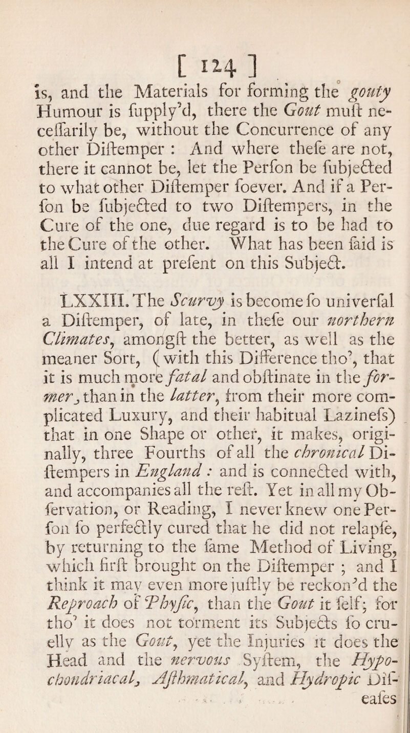 is, and the Materials for forming the gouty Humour is fupply’d, there the Gout muft ne- ceffarily be, without the Concurrence of any other Diftemper : And where thefe are not, there it cannot be, let the Perfon be fubje&ed to what other Diftemper foever. And if a Per¬ fon be fubjefted to two Diftempers, in the Cure of the one, clue regard is to be had to the Cure of the other. What has been faid is all I intend at prefent on this Subjedt. LXXIIL The Scurvy is become fo univerfal a Diftemper, of late, in thefe our northern Climates, amongft the better, as well as the meaner Sort, ( with this Difference tho”*, that it is much more fatal and obftinate in the for¬ mer than in the latter, from their more com¬ plicated Luxury, and their habitual Lazinefs) that in one Shape or other, it makes, origi¬ nally, three Fourths of all the chronical Di¬ ftempers in England: and is connected with, and accompanies all the reft. Yet in all my Gb- fervation, or Reading, I never knew onePer- fon fo perfectly cured that he did not relapfe, by returning to the fame Method of Living, which firft brought on the Diftemper ; and I think it may even more juftly be reckoned the Reproach oiThyfc^ than the Gout it felf; for thoJ it does not torment its Subjects fo cru¬ elly as the Gout, yet the Injuries it does the Head and the nervous Syftem, the Hypo¬ chondriacal > Afhmatical, and Hydropic Dil- eafes