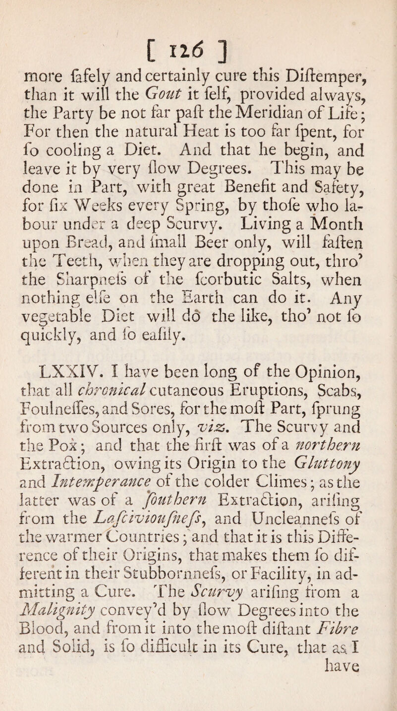 more lafely and certainly cure this Diftemper, than it will the Gout it felf, provided always, the Party be not far pafl the Meridian of Life; For then the natural Heat is too far fpent, for fo cooling a Diet. And that he begin, and leave it by very flow Degrees. This may be done in Part, with great Benefit and Safety, for fix Weeks every Spring, by thofe who la¬ bour under a deep Scurvy. Living a Month upon Bread, and imall Beer only, will fallen the Teeth, when they are dropping out, thro’ the Sharpnels of the Icorbutic Salts, when nothing elfe on the Earth can do it. Any vegetable Diet will do the like, tho° not fo quickly, and fo eaflly. LXXIV. 1 have been long of the Opinion, that all chronical cutaneous Eruptions, Scabs, Foulneffes, and Sores, for the moil Part, fprung from two Sources only, viz. The Scurvy and the Pox; and that the firil was of a northern Extraction, owing its Origin to the Gluttony and Intemperance of the colder Climes; as the latter was of a Jbuthern Extraction, ariflng from the Lafcivioufnefs, and Uncleannefs of the warmer Countries; and that it is this Diffe¬ rence of their Origins, that makes them fo dif¬ ferent in their Stubbornnefs, or Facility, in ad¬ mitting a Cure. The Scurvy arifing from a Malignity convey’d by flow Degrees into the Blood, and from it into themoft diftant Fibre and Solid, is fo difficult in its Cure, that as. I have