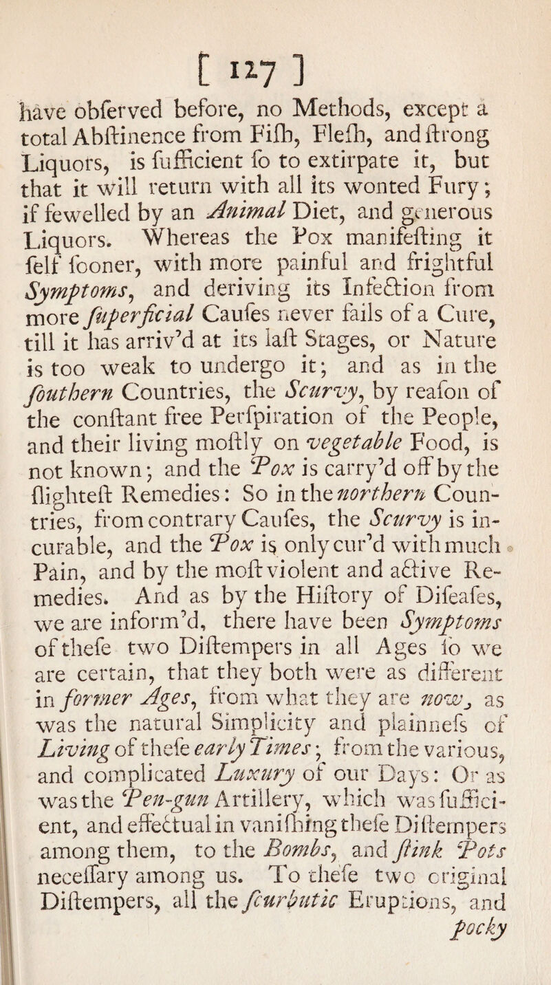 have obferved before, no Methods, except a total Abftinence from Fifb, Flefh, andftrong Liquors, is fufficient fo to extirpate it, but that it will return with all its wonted Fury; if fewelled by an Animal Diet, and generous Liquors, Whereas the Pox manifefting it felf fooner, with more painful and frightful Symptoms, and deriving its XnfeQrion from more fuperficial Caufes never fails of a Cure, till it has arriv’d at its laft Stages, or Nature is too weak to undergo it; and as in the fouthern Countries, the Scurvy, by reafon of the conftant free Perfpiration of the People, and their living moftly on vegetable Food, is not known; and the Pox is carry’d off by the (lighteft Remedies: So inthenorthern Coun¬ tries, from contrary Caufes, the Scurvy is in¬ curable, and the Pox i$ only cur’d with much Pain, and by the moft violent and aftive Re¬ medies* And as by the Hiftory of Difeafes, we are inform’d, there have been Symptoms of tliefe tw^o Diftempers in all Ages io we are certain, that they both were as different in former Ages, from what they are noWj as was the natural Simplicity and plainnefs of Living of thefe early Times; from the various, and complicated Luxury of our Days: Or as was the Ten-gun Artillery, which wasfufiicf ent, and effectual in vanifhing thefe Diftempers among them, to the Bombs, and /link Tots neceifary among us. To thefe two original Diftempers, all the fcurbutic Eruptions, and 'pclty