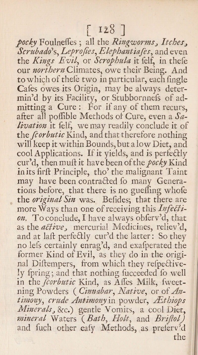 [ ] pocky Foulneffes ; all the Ringworms> Itches ■> Scrub add's, Leprofies, Elephantiafes, and even the Kings Evil, or $ crop hula it felf, in thefe our northern Climates, owe their Being. And to which of thefe two in particular, eachfingle Cafes owes its Origin, may be always deter¬ min’d by its Facility, or Stubbornnefs of ad¬ mitting a Cure : For if any of them recurs, after all poffible Methods of Cure, even a Sa¬ livation it felf, we may readily conclude it of the fcorbutic Kind, and that therefore nothing will keep it within Bounds, but a low Diet, and cool Applications. If it yields, and is perfectly cur’d, thenmuftit have been of the pocky Kind initsfirft Principle, tho’ the malignant Taint may have been contracted fo many Genera¬ tions before, that there is no gueffing whofe the original Sin was. Befides; that there are more Ways than one of receiving this In fetati¬ on, To conclude, I have always obferv’d, that as the adtivemercurial Medicines, reliev’d, and at laft perfectly cur’d the latter: So they no lefs certainly enrag’d, and exafperated the former Kind of Evil, as they do in the origi¬ nal Diftempers, from which they refpeCtive- ly fpring; and that nothing fucceeded fo well in the fcorbutic Kind, as Affes Milk, fweet- ning Powders ( Cinnabar, Native, or of An¬ timony, crude Antimony in powder, JEthiops Mineralsj Sect) gentle Vomits, a cool Diet, mineral Waters (Bath, Holt^ and BriftolJ and fuch other eafy Methods, as preferv’d